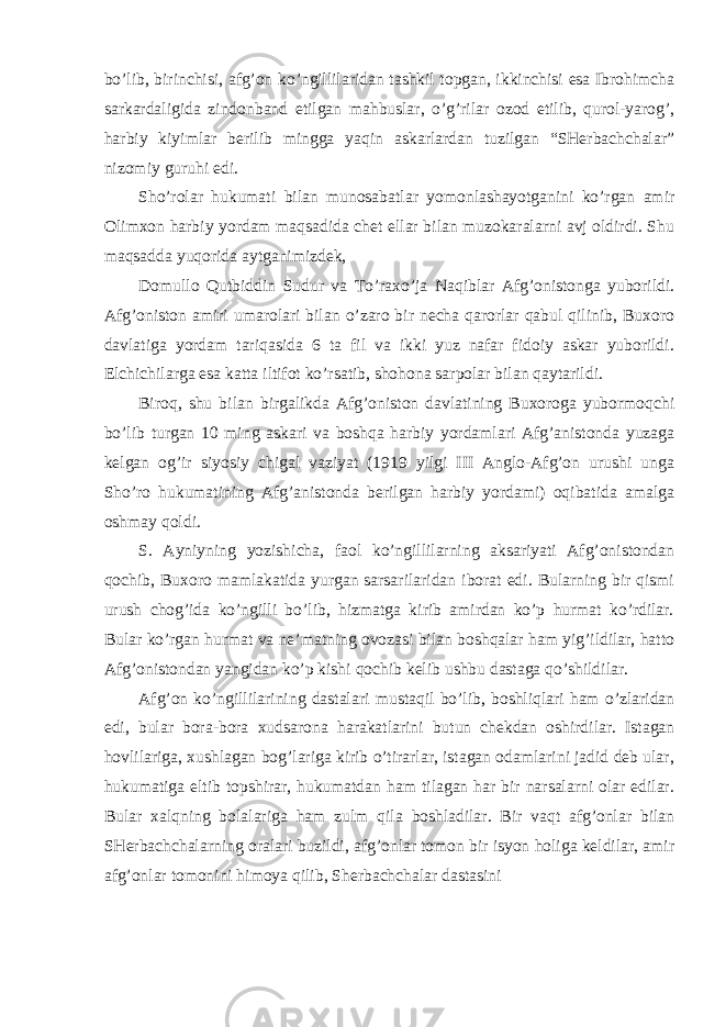 bo’lib, birinchisi, afg’on ko’ngillilaridan tashkil topgan, ikkinchisi esa Ibrohimcha sarkardaligida zindonband etilgan mahbuslar, o’g’rilar ozod etilib, qurol-yarog’, harbiy kiyimlar berilib mingga yaqin askarlardan tuzilgan “SHerbachchalar” nizomiy guruhi edi. Sho’rolar hukumati bilan munosabatlar yomonlashayotganini ko’rgan amir Olimxon harbiy yordam maqsadida chet ellar bilan muzokaralarni avj oldirdi. Shu maqsadda yuqorida aytganimizdek, Domullo Qutbiddin Sudur va To’raxo’ja Naqiblar Afg’onistonga yuborildi. Afg’oniston amiri umarolari bilan o’zaro bir necha qarorlar qabul qilinib, Buxoro davlatiga yordam tariqasida 6 ta fil va ikki yuz nafar fidoiy askar yuborildi. Elchichilarga esa katta iltifot ko’rsatib, shohona sarpolar bilan qaytarildi. Biroq, shu bilan birgalikda Afg’oniston davlatining Buxoroga yubormoqchi bo’lib turgan 10 ming askari va boshqa harbiy yordamlari Afg’anistonda yuzaga kelgan og’ir siyosiy chigal vaziyat (1919 yilgi III Anglo-Afg’on urushi unga Sho’ro hukumatining Afg’anistonda berilgan harbiy yordami) oqibatida amalga oshmay qoldi. S. Ayniyning yozishicha, faol ko’ngillilarning aksariyati Afg’onistondan qochib, Buxoro mamlakatida yurgan sarsarilaridan iborat edi. Bularning bir qismi urush chog’ida ko’ngilli bo’lib, hizmatga kirib amirdan ko’p hurmat ko’rdilar. Bular ko’rgan hurmat va ne’matning ovozasi bilan boshqalar ham yig’ildilar, hatto Afg’onistondan yangidan ko’p kishi qochib kelib ushbu dastaga qo’shildilar. Afg’on ko’ngillilarining dastalari mustaqil bo’lib, boshliqlari ham o’zlaridan edi, bular bora-bora xudsarona harakatlarini butun chekdan oshirdilar. Istagan hovlilariga, xushlagan bog’lariga kirib o’tirarlar, istagan odamlarini jadid deb ular, hukumatiga eltib topshirar, hukumatdan ham tilagan har bir narsalarni olar edilar. Bular xalqning bolalariga ham zulm qila boshladilar. Bir vaqt afg’onlar bilan SHerbachchalarning oralari buzildi, afg’onlar tomon bir isyon holiga keldilar, amir afg’onlar tomonini himoya qilib, Sherbachchalar dastasini 