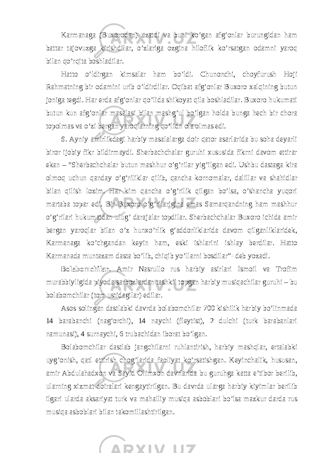 Karmanaga (Buxorodan) uzatdi va buni ko’gan afg’onlar burungidan ham battar tajovuzga kirishdilar, o’zlariga ozgina hiloflik ko’rsatgan odamni yaroq bilan qo’rqita boshladilar. Hatto o’ldirgan kimsalar ham bo’ldi. Chunonchi, choyfurush Hoji Rahmatning bir odamini urib o’ldirdilar. Oqibat afg’onlar Buxoro xalqining butun joniga tegdi. Har erda afg’onlar qo’lida shikoyat qila boshladilar. Buxoro hukumati butun kun afg’onlar masalasi bilan mashg’ul bo’lgan holda bunga hech bir chora topolmas va o’zi bergan yaroqlarning qo’lidn ola olmas edi. S. Ayniy amirlikdagi harbiy masalalarga doir qator asarlarida bu soha deyarli biror ijobiy fikr bildirmaydi. Sherbachchalar guruhi xususida fikrni davom ettirar ekan – “Sherbachchalar butun mashhur o’g’rilar yig’ilgan edi. Ushbu dastaga kira olmoq uchun qanday o’g’riliklar qilib, qancha kornomalar, dalillar va shahidlar bilan qilish lozim. Har kim qancha o’g’rilik qilgan bo’lsa, o’shancha yuqori martaba topar edi. Bir Buxoro o’g’rilarigina emas Samarqandning ham mashhur o’g’rilari hukumatdan ulug’ darajalar topdilar. Sherbachchalar Buxoro ichida amir bergan yaroqlar bilan o’z hunxo’rlik g’addorliklarida davom qilganliklaridek, Karmanaga ko’chgandan keyin ham, eski ishlarini ishlay berdilar. Hatto Karmanada muntazam dasta bo’lib, chiqib yo’llarni bosdilar”- deb yozadi. Bolabomchilar. Amir Nasrullo rus harbiy asirlari Ismoil va Trofim murabbiyligida piyoda sarbozlardan tashkil topgan harbiy musiqachilar guruhi – bu bolabomchilar (tom ustidagilar) edilar. Asos solingan dastlabki davrda bolabomchilar 700 kishilik harbiy bo’linmada 14 barabanchi (nag’orchi), 14 naychi (fleytist), 2 dulchi (turk barabanlari namunasi), 4 surnaychi, 6 trubachidan iborat bo’lgan. Bolabomchilar dastlab jangchilarni ruhlantirish, harbiy mashqlar, ertalabki uyg’onish, qatl ettirish chog’larida faoliyat ko’rsatishgan. Keyinchalik, hususan, amir Abdulahadxon va Sayid Olimxon davrlarida bu guruhga katta e’tibor berilib, ularning xizmat doiralari kengaytirilgan. Bu davrda ularga harbiy kiyimlar berilib ilgari ularda aksariyat turk va mahalliy musiqa asboblari bo’lsa mazkur darda rus musiqa asboblari bilan takomillashtirilgan. 