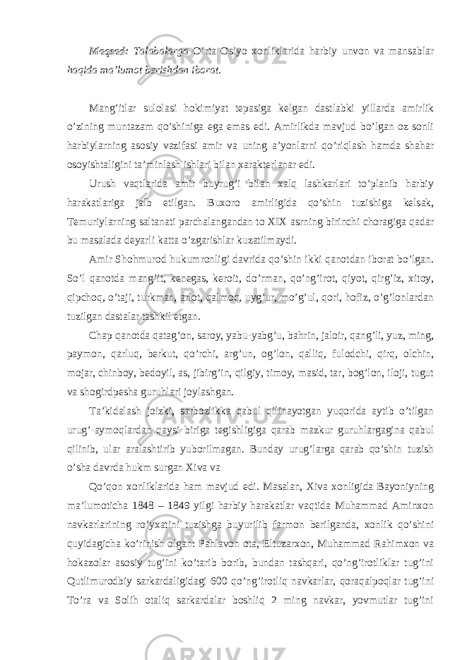 Maqsad: Talabalarga O’rta Osiyo xonliklarida harbiy unvon va mansablar haqida ma’lumot berishdan iborat. Mang’itlar sulolasi hokimiyat tepasiga kelgan dastlabki yillarda amirlik o’zining muntazam qo’shiniga ega emas edi. Amirlikda mavjud bo’lgan oz sonli harbiylarning asosiy vazifasi amir va uning a’yonlarni qo’riqlash hamda shahar osoyishtaligini ta’minlash ishlari bilan xarakterlanar edi. Urush vaqtlarida amir buyrug’i bilan xalq lashkarlari to’planib harbiy harakatlariga jalb etilgan. Buxoro amirligida qo’shin tuzishiga kelsak, Temuriylarning saltanati parchalangandan to XIX asrning birinchi choragiga qadar bu masalada deyarli katta o’zgarishlar kuzatilmaydi. Amir Shohmurod hukumronligi davrida qo’shin ikki qanotdan iborat bo’lgan. So’l qanotda mang’it, kenegas, keroit, do’rman, qo’ng’irot, qiyot, qirg’iz, xitoy, qipchoq, o’taji, turkman, arlot, qalmoq, uyg’ur, mo’g’ul, qori, hofiz, o’g’lonlardan tuzilgan dastalar tashkil etgan. Chap qanotda qatag’on, saroy, yabu-yabg’u, bahrin, jaloir, qang’li, yuz, ming, paymon, qarluq, berkut, qo’rchi, arg’un, og’lon, qalliq, fulodchi, qirq, olchin, mojar, chinboy, bedoyil, as, jibirg’in, qilgiy, timoy, masid, tar, bog’lon, iloji, tugut va shogirdpesha guruhlari joylashgan. Ta’kidalash joizki, sarbozlikka qabul qilinayotgan yuqorida aytib o’tilgan urug’-aymoqlardan qaysi biriga tegishligiga qarab mazkur guruhlargagina qabul qilinib, ular aralashtirib yuborilmagan. Bunday urug’larga qarab qo’shin tuzish o’sha davrda hukm surgan Xiva va Qo’qon xonliklarida ham mavjud edi. Masalan, Xiva xonligida Bayoniyning ma’lumoticha 1848 – 1849 yilgi harbiy harakatlar vaqtida Muhammad Aminxon navkarlarining ro’yxatini tuzishga buyurilib farmon berilganda, xonlik qo’shini quyidagicha ko’rinish olgan: Pahlavon ota, Eltuzarxon, Muhammad Rahimxon va hokazolar asosiy tug’ini ko’tarib borib, bundan tashqari, qo’ng’irotliklar tug’ini Qutlimurodbiy sarkardaligidagi 600 qo’ng’irotliq navkarlar, qoraqalpoqlar tug’ini To’ra va Solih otaliq sarkardalar boshliq 2 ming navkar, yovmutlar tug’ini 