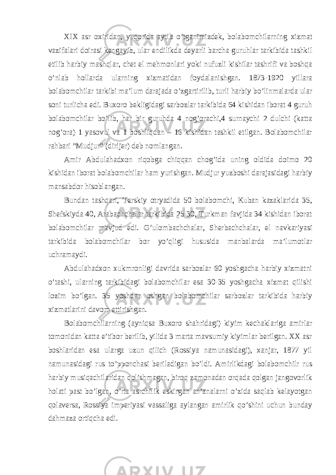 XIX asr oxiridan, yuqorida aytib o’tganimizdek, bolabomchilarning xizmat vazifalari doirasi kengayib, ular endilikda deyarli barcha guruhlar tarkibida tashkil etilib harbiy mashqlar, chet el mehmonlari yoki nufuzli kishilar tashrifi va boshqa o’nlab hollarda ularning xizmatidan foydalanishgan. 1873-1920 yillara bolabomchilar tarkibi ma’lum darajada o’zgartirilib, turli harbiy bo’linmalarda ular soni turlicha edi. Buxoro bekligidagi sarbozlar tarkibida 64 kishidan iborat 4 guruh bolabomchilar bo’lib, har bir guruhda 4 nog’orachi,4 surnaychi 2 dulchi (katta nog’ora) 1 yasovul va 1 boshliqdan – 16 kishidan tashkil etilgan. Bolabomchilar rahbari “Mudjur” (dirijer) deb nomlangan. Amir Abdulahadxon riqobga chiqqan chog’ida uning oldida doimo 20 kishidan iborat bolabomchilar ham yurishgan. Mudjur yuzboshi darajasidagi harbiy mansabdor hisoblangan. Bundan tashqari, Terskiy otryadida 50 bolabomchi, Kuban kazaklarida 35, Shefskiyda 40, Arabachchalar tarkibida 25-30, Turkman favjida 34 kishidan iborat bolabomchilar mavjud edi. G’ulombachchalar, Sherbachchalar, el navkariyasi tarkibida bolabomchilar bor yo’qligi hususida manbalarda ma’lumotlar uchramaydi. Abdulahadxon xukmronligi davrida sarbozlar 60 yoshgacha harbiy xizmatni o’tashi, ularning tarkibidagi bolabomchilar esa 30-35 yoshgacha xizmat qilishi lozim bo’lgan. 35 yoshdan oshgan bolabomchilar sarbozlar tarkibida harbiy xizmatlarini davom ettirishgan. Bolabomchilarning (ayniqsa Buxoro shahridagi) kiyim kechaklariga amirlar tomonidan katta e’tibor berilib, yilida 3 marta mavsumiy kiyimlar berilgan. XX asr boshlaridan esa ularga uzun qilich (Rossiya namunasidagi), xanjar, 1877 yil namunasidagi rus to’pponchasi beriladigan bo’ldi. Amirlikdagi bolabomchilr rus harbiy musiqachilaridan qolishmagan, biroq zamonadan orqada qolgan jangovorlik holati past bo’lgan, o’rta asrchilik eskirgan an’analarni o’zida saqlab kelayotgan qolaversa, Rossiya imperiyasi vassaliga aylangan amirlik qo’shini uchun bunday dahmaza ortiqcha edi. 