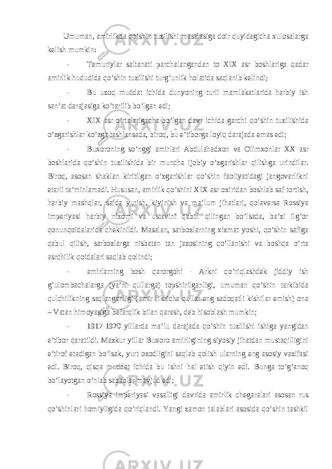 Umuman, amirlikda qo’shin tuzilishi masalasiga doir quyidagicha xulosalarga kelish mumkin: - Temuriylar saltanati parchalangandan to XIX asr boshlariga qadar amirlik hududida qo’shin tuzilishi turg’unlik holatida saqlanib kelindi; - Bu uzoq muddat ichida dunyoning turli mamlakatlarida harbiy ish san’at darajasiga ko’tarilib bo’lgan edi; - XIX asr o’rtalarigacha bo’lgan davr ichida garchi qo’shin tuzilishida o’zgarishlar ko’zga tashlansada, biroq, bu e’tiborga loyiq darajada emas edi; - Buxoroning so’nggi amirlari Abdulahadxon va Olimxonlar XX asr boshlarida qo’shin tuzilishida bir muncha ijobiy o’zgarishlar qilishga urindilar. Biroq, asosan shaklan kiritilgan o’zgarishlar qo’shin faoliyatidagi jangovarlikni etarli ta’minlamadi. Hususan, amirlik qo’shini XIX asr oxiridan boshlab saf tortish, harbiy mashqlar, safda yurish, kiyinish va ma’lum jihatlari, qolaversa Rossiya imperiyasi harbiy nizomi va ustavini qabul qilingan bo’lsada, ba’zi ilg’or qonunqoidalarida chekinildi. Masalan, sarbozlarning xizmat yoshi, qo’shin safiga qabul qilish, sarbozlarga nisbatan tan jazosining qo’llanishi va boshqa o’rta asrchilik qoidalari saqlab qolindi; - amirlarning bosh qarorgohi - Arkni qo’riqlashdek jiddiy ish g’ulombachalarga (ya’ni qullarga) topshirilganligi, umuman qo’shin tarkibida qulchilikning saqlanganligi (amir fikricha qullar eng sadoqatli kishilar emish) ona – Vatan himoyasiga befarqlik bilan qarash, deb hisoblash mumkin; - 1917-1920 yillarda ma’lu darajada qo’shin tuzilishi ishiga yangidan e’tibor qaratildi. Mazkur yillar Buxoro amirligining siyosiy jihatdan mustaqilligini e’tirof etadigan bo’lsak, yurt ozodligini saqlab qolish ularning eng asosiy vazifasi edi. Biroq, qisqa muddat ichida bu ishni hal etish qiyin edi. Bunga to’g’anoq bo’layotgan o’nlab sabablar mavjud edi; - Rossiya imperiyasi vasalligi davrida amirlik chegaralari asosan rus qo’shinlari homiyligida qo’riqlandi. Yangi zamon talablari asosida qo’shin tashkil 