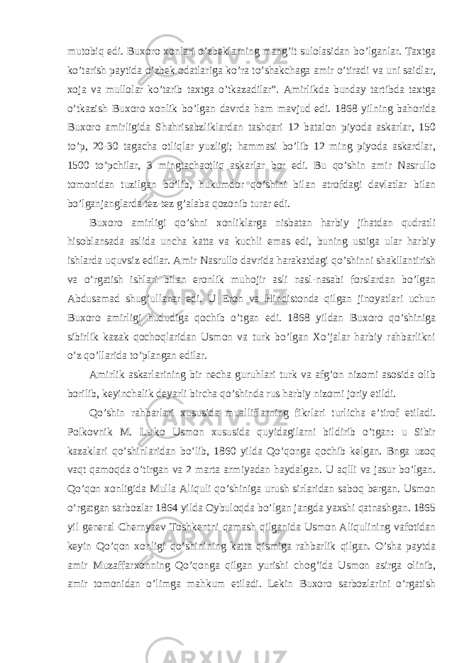 mutobiq edi. Buxoro xonlari o’zbeklarning mang’it sulolasidan bo’lganlar. Taxtga ko’tarish paytida o’zbek odatlariga ko’ra to’shakchaga amir o’tiradi va uni saidlar, xoja va mullolar ko’tarib taxtga o’tkazadilar”. Amirlikda bunday tartibda taxtga o’tkazish Buxoro xonlik bo’lgan davrda ham mavjud edi. 1868 yilning bahorida Buxoro amirligida Shahrisabzliklardan tashqari 12 batalon piyoda askarlar, 150 to’p, 20-30 tagacha otliqlar yuzligi; hammasi bo’lib 12 ming piyoda askardlar, 1500 to’pchilar, 3 mingtachaotliq askarlar bor edi. Bu qo’shin amir Nasrullo tomonidan tuzilgan bo’lib, hukumdor qo’shini bilan atrofdagi davlatlar bilan bo’lganjanglarda tez-tez g’alaba qozonib turar edi. Buxoro amirligi qo’shni xonliklarga nisbatan harbiy jihatdan qudratli hisoblansada aslida uncha katta va kuchli emas edi, buning ustiga ular harbiy ishlarda uquvsiz edilar. Amir Nasrullo davrida harakatdagi qo’shinni shakllantirish va o’rgatish ishlari bilan eronlik muhojir asli nasl-nasabi forslardan bo’lgan Abdusamad shug’ullanar edi. U Eron va Hindistonda qilgan jinoyatlari uchun Buxoro amirligi hududiga qochib o’tgan edi. 1868 yildan Buxoro qo’shiniga sibirlik kazak qochoqlaridan Usmon va turk bo’lgan Xo’jalar harbiy rahbarlikni o’z qo’llarida to’plangan edilar. Amirlik askarlarining bir necha guruhlari turk va afg’on nizomi asosida olib borilib, keyinchalik deyarli bircha qo’shinda rus harbiy nizomi joriy etildi. Qo’shin rahbarlari xususida mualliflarning fikrlari turlicha e’tirof etiladi. Polkovnik M. L ы ko Usmon xususida quyidagilarni bildirib o’tgan: u Sibir kazaklari qo’shinlaridan bo’lib, 1860 yilda Qo’qonga qochib kelgan. Bnga uzoq vaqt qamoqda o’tirgan va 2 marta armiyadan haydalgan. U aqlli va jasur bo’lgan. Qo’qon xonligida Mulla Aliquli qo’shiniga urush sirlaridan saboq bergan. Usmon o’rgatgan sarbozlar 1864 yilda Oybuloqda bo’lgan jangda yaxshi qatnashgan. 1865 yil general Chernyaev Toshkentni qamash qilganida Usmon Aliqulining vafotidan keyin Qo’qon xonligi qo’shinining katta qismiga rahbarlik qilgan. O’sha paytda amir Muzaffarxonning Qo’qonga qilgan yurishi chog’ida Usmon asirga olinib, amir tomonidan o’limga mahkum etiladi. Lekin Buxoro sarbozlarini o’rgatish 