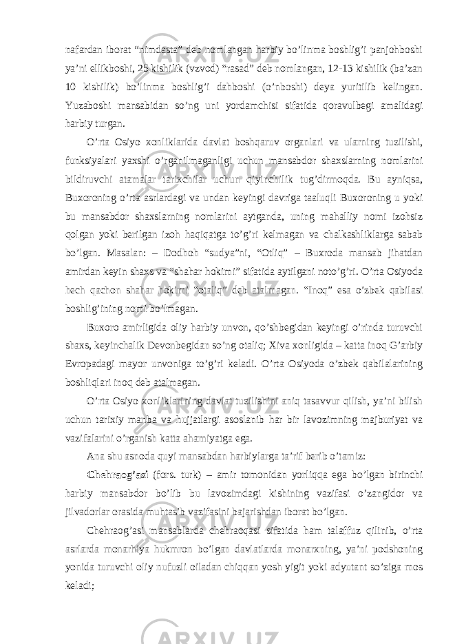 nafardan iborat “nimdasta” deb nomlangan harbiy bo’linma boshlig’i panjohboshi ya’ni ellikboshi, 25 kishilik (vzvod) “rasad” deb nomlangan, 12-13 kishilik (ba’zan 10 kishilik) bo’linma boshlig’i dahboshi (o’nboshi) deya yuritilib kelingan. Yuzaboshi mansabidan so’ng uni yordamchisi sifatida qoravulbegi amalidagi harbiy turgan. O’rta Osiyo xonliklarida davlat boshqaruv organlari va ularning tuzilishi, funksiyalari yaxshi o’rganilmaganligi uchun mansabdor shaxslarning nomlarini bildiruvchi atamalar tarixchilar uchun qiyinchilik tug’dirmoqda. Bu ayniqsa, Buxoroning o’rta asrlardagi va undan keyingi davriga taaluqli Buxoroning u yoki bu mansabdor shaxslarning nomlarini aytganda, uning mahalliy nomi izohsiz qolgan yoki berilgan izoh haqiqatga to’g’ri kelmagan va chalkashliklarga sabab bo’lgan. Masalan: – Dodhoh “sudya”ni, “Otliq” – Buxroda mansab jihatdan amirdan keyin shaxs va “shahar hokimi” sifatida aytilgani noto’g’ri. O’rta Osiyoda hech qachon shahar hokimi “otaliq” deb atalmagan. “Inoq” esa o’zbek qabilasi boshlig’ining nomi bo’lmagan. Buxoro amirligida oliy harbiy unvon, qo’shbegidan keyingi o’rinda turuvchi shaxs, keyinchalik Devonbegidan so’ng otaliq; Xiva xonligida – katta inoq G’arbiy Evropadagi mayor unvoniga to’g’ri keladi. O’rta Osiyoda o’zbek qabilalarining boshliqlari inoq deb atalmagan. O’rta Osiyo xonliklarining davlat tuzilishini aniq tasavvur qilish, ya’ni bilish uchun tarixiy manba va hujjatlargi asoslanib har bir lavozimning majburiyat va vazifalarini o’rganish katta ahamiyatga ega. Ana shu asnoda quyi mansabdan harbiylarga ta’rif berib o’tamiz: Chehraog’asi (fors. turk) – amir tomonidan yorliqqa ega bo’lgan birinchi harbiy mansabdor bo’lib bu lavozimdagi kishining vazifasi o’zangidor va jilvadorlar orasida muhtasib vazifasini bajarishdan iborat bo’lgan. Chehraog’asi mansablarda chehraoqasi sifatida ham talaffuz qilinib, o’rta asrlarda monarhiya hukmron bo’lgan davlatlarda monarxning, ya’ni podshoning yonida turuvchi oliy nufuzli oiladan chiqqan yosh yigit yoki adyutant so’ziga mos keladi; 