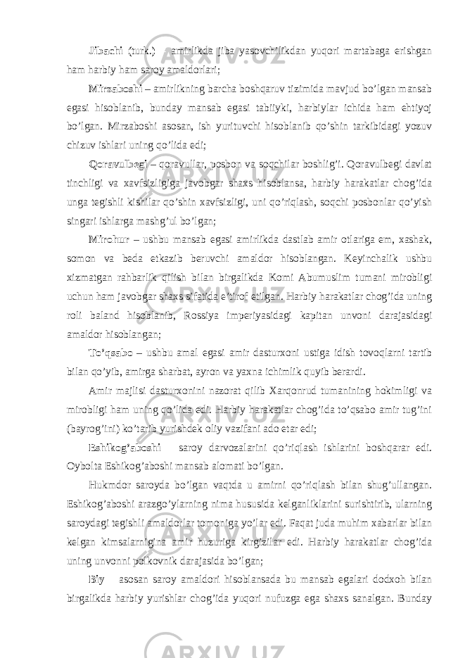 Jibachi ( turk. ) – amirlikda jiba yasovchilikdan yuqori martabaga erishgan ham harbiy ham saroy amaldorlari; Mirzaboshi – amirlikning barcha boshqaruv tizimida mavjud bo’lgan mansab egasi hisoblanib, bunday mansab egasi tabiiyki, harbiylar ichida ham ehtiyoj bo’lgan. Mirzaboshi asosan, ish yurituvchi hisoblanib qo’shin tarkibidagi yozuv chizuv ishlari uning qo’lida edi; Qoravulbegi – qoravullar, posbon va soqchilar boshlig’i. Qoravulbegi davlat tinchligi va xavfsizligiga javobgar shaxs hisoblansa, harbiy harakatlar chog’ida unga tegishli kishilar qo’shin xavfsizligi, uni qo’riqlash, soqchi posbonlar qo’yish singari ishlarga mashg’ul bo’lgan; Mirohur – ushbu mansab egasi amirlikda dastlab amir otlariga em, xashak, somon va beda etkazib beruvchi amaldor hisoblangan. Keyinchalik ushbu xizmatgan rahbarlik qilish bilan birgalikda Komi Abumuslim tumani mirobligi uchun ham javobgar shaxs sifatida e’tirof etilgan. Harbiy harakatlar chog’ida uning roli baland hisoblanib, Rossiya imperiyasidagi kapitan unvoni darajasidagi amaldor hisoblangan; To’qsabo – ushbu amal egasi amir dasturxoni ustiga idish tovoqlarni tartib bilan qo’yib, amirga sharbat, ayron va yaxna ichimlik quyib berardi. Amir majlisi dasturxonini nazorat qilib Xarqonrud tumanining hokimligi va mirobligi ham uning qo’lida edi. Harbiy harakatlar chog’ida to’qsabo amir tug’ini (bayrog’ini) ko’tarib yurishdek oliy vazifani ado etar edi; Eshikog’aboshi – saroy darvozalarini qo’riqlash ishlarini boshqarar edi. Oybolta Eshikog’aboshi mansab alomati bo’lgan. Hukmdor saroyda bo’lgan vaqtda u amirni qo’riqlash bilan shug’ullangan. Eshikog’aboshi arazgo’ylarning nima hususida kelganliklarini surishtirib, ularning saroydagi tegishli amaldorlar tomoniga yo’lar edi. Faqat juda muhim xabarlar bilan kelgan kimsalarnigina amir huzuriga kirgizilar edi. Harbiy harakatlar chog’ida uning unvonni polkovnik darajasida bo’lgan; Biy – asosan saroy amaldori hisoblansada bu mansab egalari dodxoh bilan birgalikda harbiy yurishlar chog’ida yuqori nufuzga ega shaxs sanalgan. Bunday 