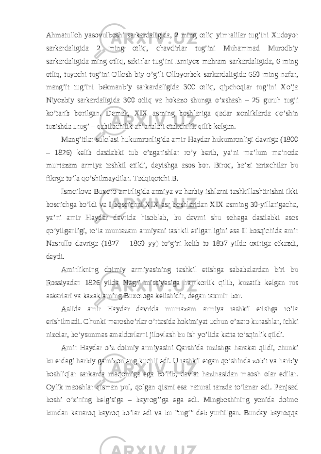 Ahmatulloh yasovulboshi sarkardaligida, 2 ming otliq yimralilar tug’ini Xudoyor sarkardaligida 2 ming otliq, chavdirlar tug’ini Muhammad Murodbiy sarkardaligida ming otliq, sakirlar tug’ini Erniyoz mahram sarkardaligida, 6 ming otliq, tuyachi tug’ini Ollosh biy o’g’li Olloyorbek sarkardaligida 650 ming nafar, mang’it tug’ini bekmanbiy sarkardaligida 300 otliq, qipchoqlar tug’ini Xo’ja Niyozbiy sarkardaligida 300 otliq va hokazo shunga o’xshash – 25 guruh tug’i ko’tarib borilgan. Demak, XIX asrning boshlariga qadar xonliklarda qo’shin tuzishda urug’ – qabilachilik an’analari etakchilik qilib kelgan. Mang’itlar sulolasi hukumronligida amir Haydar hukumronligi davriga (1800 – 1826) kelib dastlabki tub o’zgarishlar ro’y berib, ya’ni ma’lum ma’noda muntazam armiya tashkil etildi, deyishga asos bor. Biroq, ba’zi tarixchilar bu fikrga to’la qo’shilmaydilar. Tadqiqotchi B. Ismoilova Buxoro amirligida armiya va harbiy ishlarni tashkillashtirishni ikki bosqichga bo’ldi va I bosqichni XIX asr boshlaridan XIX asrning 30-yillarigacha, ya’ni amir Haydar davrida hisoblab, bu davrni shu sohaga dastlabki asos qo’yilganligi, to’la muntazam armiyani tashkil etilganligini esa II bosqichida amir Nasrullo davriga (1827 – 1860 yy) to’g’ri kelib to 1837 yilda oxiriga etkazdi, deydi. Amirlikning doimiy armiyasining tashkil etishga sababalardan biri bu Rossiyadan 1826 yilda Negri missiyasiga hamkorlik qilib, kuzatib kelgan rus askarlari va kazaklarning Buxoroga kelishidir, degan taxmin bor. Aslida amir Haydar davrida muntazam armiya tashkil etishga to’la erishilmadi. Chunki merosho’rlar o’rtasida hokimiyat uchun o’zaro kurashlar, ichki nizolar, bo’ysunmas amaldorlarni jilovlash bu ish yo’lida katta to’sqinlik qildi. Amir Haydar o’z doimiy armiyasini Qarshida tuzishga harakat qildi, chunki bu erdagi harbiy garnizon eng kuchli edi. U tashkil etgan qo’shinda zobit va harbiy boshliqlar sarkarda maqomiga ega bo’lib, davlat hazinasidan maosh olar edilar. Oylik maoshlar qisman pul, qolgan qismi esa natural tarzda to’lanar edi. Panjsad boshi o’zining belgisiga – bayrog’iga ega edi. Mingboshining yonida doimo bundan kattaroq bayroq bo’lar edi va bu “tug’” deb yuritilgan. Bunday bayroqqa 