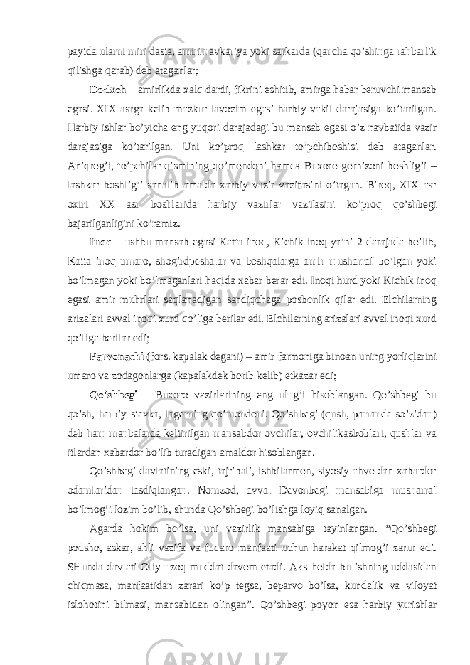 paytda ularni miri dasta, amiri navkariya yoki sarkarda (qancha qo’shinga rahbarlik qilishga qarab) deb ataganlar; Dodxoh – amirlikda xalq dardi, fikrini eshitib, amirga habar beruvchi mansab egasi. XIX asrga kelib mazkur lavozim egasi harbiy vakil darajasiga ko’tarilgan. Harbiy ishlar bo’yicha eng yuqori darajadagi bu mansab egasi o’z navbatida vazir darajasiga ko’tarilgan. Uni ko’proq lashkar to’pchiboshisi deb ataganlar. Aniqrog’i, to’pchilar qismining qo’mondoni hamda Buxoro gornizoni boshlig’i – lashkar boshlig’i sanalib amalda xarbiy vazir vazifasini o’tagan. Biroq, XIX asr oxiri XX asr boshlarida harbiy vazirlar vazifasini ko’proq qo’shbegi bajarilganligini ko’ramiz. Inoq – ushbu mansab egasi Katta inoq, Kichik inoq ya’ni 2 darajada bo’lib, Katta inoq umaro, shogirdpeshalar va boshqalarga amir musharraf bo’lgan yoki bo’lmagan yoki bo’lmaganlari haqida xabar berar edi. Inoqi hurd yoki Kichik inoq egasi amir muhrlari saqlanadigan sandiqchaga posbonlik qilar edi. Elchilarning arizalari avval inoqi xurd qo’liga berilar edi. Elchilarning arizalari avval inoqi xurd qo’liga berilar edi; Parvonachi (fors. kapalak degani) – amir farmoniga binoan uning yorliqlarini umaro va zodagonlarga (kapalakdek borib kelib) etkazar edi; Qo’shbegi – Buxoro vazirlarining eng ulug’i hisoblangan. Qo’shbegi bu qo’sh, harbiy stavka, lagerning qo’mondoni. Qo’shbegi (qush, parranda so’zidan) deb ham manbalarda keltirilgan mansabdor ovchilar, ovchilikasboblari, qushlar va itlardan xabardor bo’lib turadigan amaldor hisoblangan. Qo’shbegi davlatining eski, tajribali, ishbilarmon, siyosiy ahvoldan xabardor odamlaridan tasdiqlangan. Nomzod, avval Devonbegi mansabiga musharraf bo’lmog’i lozim bo’lib, shunda Qo’shbegi bo’lishga loyiq sanalgan. Agarda hokim bo’lsa, uni vazirlik mansabiga tayinlangan. “Qo’shbegi podsho, askar, ahli vazifa va fuqaro manfaati uchun harakat qilmog’i zarur edi. SHunda davlati Oliy uzoq muddat davom etadi. Aks holda bu ishning uddasidan chiqmasa, manfaatidan zarari ko’p tegsa, beparvo bo’lsa, kundalik va viloyat islohotini bilmasi, mansabidan olingan”. Qo’shbegi poyon esa harbiy yurishlar 