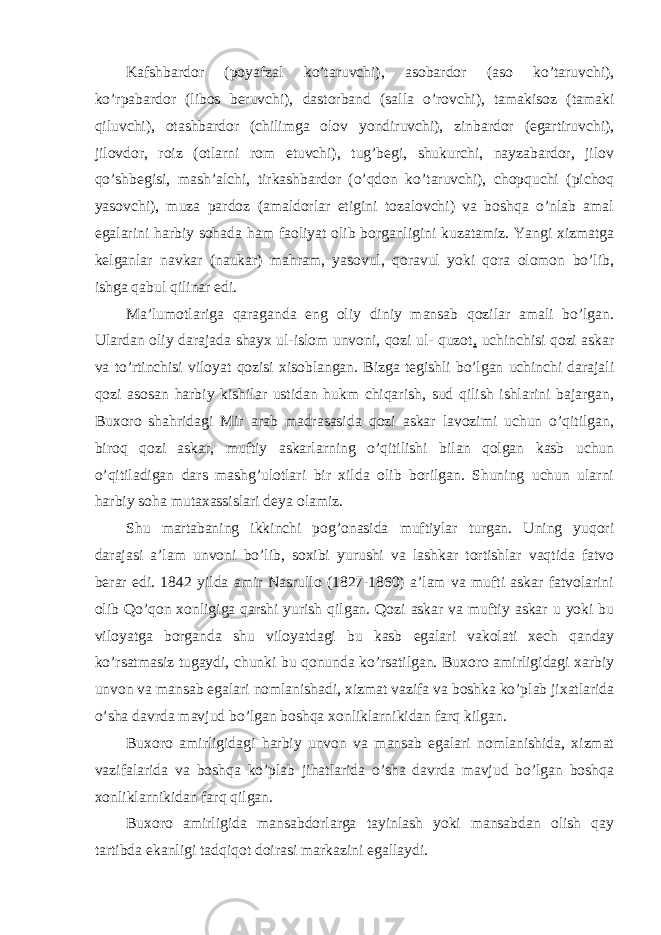 Kafshbardor (poyafzal ko’taruvchi), asobardor (aso ko’taruvchi), ko’rpabardor (libos beruvchi), dastorband (salla o’rovchi), tamakisoz (tamaki qiluvchi), otashbardor (chilimga olov yondiruvchi), zinbardor (egartiruvchi), jilovdor, roiz (otlarni rom etuvchi), tug’begi, shukurchi, nayzabardor, jilov qo’shbegisi, mash’alchi, tirkashbardor (o’qdon ko’taruvchi), chopquchi (pichoq yasovchi), muza pardoz (amaldorlar etigini tozalovchi) va boshqa o’nlab amal egalarini harbiy sohada ham faoliyat olib borganligini kuzatamiz. Yangi xizmatga kelganlar navkar (naukar) mahram, yasovul, qoravul yoki qora olomon bo’lib, ishga qabul qilinar edi. Ma’lumotlariga qaraganda eng oliy diniy mansab qozilar amali bo’lgan. Ulardan oliy darajada shayx ul-islom unvoni, qozi ul- quzot , uchinchisi qozi askar va to’rtinchisi viloyat qozisi xisoblangan. Bizga tegishli bo’lgan uchinchi darajali qozi asosan harbiy kishilar ustidan hukm chiqarish, sud qilish ishlarini bajargan, Buxoro shahridagi Mir arab madrasasida qozi askar lavozimi uchun o’qitilgan, biroq qozi askar, muftiy askarlarning o’qitilishi bilan qolgan kasb uchun o’qitiladigan dars mashg’ulotlari bir xilda olib borilgan. Shuning uchun ularni harbiy soha mutaxassislari deya olamiz. Shu martabaning ikkinchi pog’onasida muftiylar turgan. Uning yuqori darajasi a’lam unvoni bo’lib, soxibi yurushi va lashkar tortishlar vaqtida fatvo berar edi. 1842 yilda amir Nasrullo (1827-1860) a’lam va mufti askar fatvolarini olib Qo’qon xonligiga qarshi yurish qilgan. Qozi askar va muftiy askar u yoki bu viloyatga borganda shu viloyatdagi bu kasb egalari vakolati xech qanday ko’rsatmasiz tugaydi, chunki bu qonunda ko’rsatilgan. Buxoro amirligidagi xarbiy unvon va mansab egalari nomlanishadi, xizmat vazifa va boshka ko’plab jixatlarida o’sha davrda mavjud bo’lgan boshqa xonliklarnikidan farq kilgan. Buxoro amirligidagi harbiy unvon va mansab egalari nomlanishida, xizmat vazifalarida va boshqa ko’plab jihatlarida o’sha davrda mavjud bo’lgan boshqa xonliklarnikidan farq qilgan. Buxoro amirligida mansabdorlarga tayinlash yoki mansabdan olish qay tartibda ekanligi tadqiqot doirasi markazini egallaydi. 