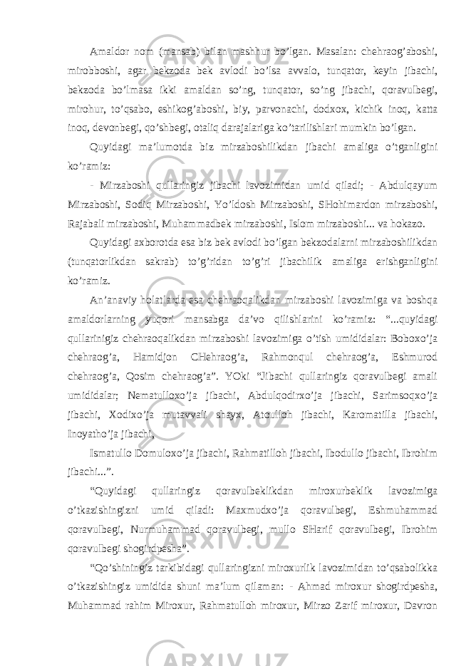 Amaldor nom (mansab) bilan mashhur bo’lgan. Masalan: chehraog’aboshi, mirobboshi, agar bekzoda bek avlodi bo’lsa avvalo, tunqator, keyin jibachi, bekzoda bo’lmasa ikki amaldan so’ng, tunqator, so’ng jibachi, qoravulbegi, mirohur, to’qsabo, eshikog’aboshi, biy, parvonachi, dodxox, kichik inoq, katta inoq, devonbegi, qo’shbegi, otaliq darajalariga ko’tarilishlari mumkin bo’lgan. Quyidagi ma’lumotda biz mirzaboshilikdan jibachi amaliga o’tganligini ko’ramiz: - Mirzaboshi qullaringiz jibachi lavozimidan umid qiladi; - Abdulqayum Mirzaboshi, Sodiq Mirzaboshi, Yo’ldosh Mirzaboshi, SHohimardon mirzaboshi, Rajabali mirzaboshi, Muhammadbek mirzaboshi, Islom mirzaboshi... va hokazo. Quyidagi axborotda esa biz bek avlodi bo’lgan bekzodalarni mirzaboshilikdan (tunqatorlikdan sakrab) to’g’ridan to’g’ri jibachilik amaliga erishganligini ko’ramiz. An’anaviy holatlarda esa chehraoqalikdan mirzaboshi lavozimiga va boshqa amaldorlarning yuqori mansabga da’vo qilishlarini ko’ramiz: “...quyidagi qullarinigiz chehraoqalikdan mirzaboshi lavozimiga o’tish umididalar: Boboxo’ja chehraog’a, Hamidjon CHehraog’a, Rahmonqul chehraog’a, Eshmurod chehraog’a, Qosim chehraog’a”. YOki “Jibachi qullaringiz qoravulbegi amali umididalar; Nematulloxo’ja jibachi, Abdulqodirxo’ja jibachi, Sarimsoqxo’ja jibachi, Xodixo’ja mutavvali shayx, Atoulloh jibachi, Karomatilla jibachi, Inoyatho’ja jibachi, Ismatullo Domuloxo’ja jibachi, Rahmatilloh jibachi, Ibodullo jibachi, Ibrohim jibachi...”. “Quyidagi qullaringiz qoravulbeklikdan miroxurbeklik lavozimiga o’tkazishingizni umid qiladi: Maxmudxo’ja qoravulbegi, Eshmuhammad qoravulbegi, Nurmuhammad qoravulbegi, mullo SHarif qoravulbegi, Ibrohim qoravulbegi shogirdpesha”. “Qo’shiningiz tarkibidagi qullaringizni miroxurlik lavozimidan to’qsabolikka o’tkazishingiz umidida shuni ma’lum qilaman: - Ahmad miroxur shogirdpesha, Muhammad rahim Miroxur, Rahmatulloh miroxur, Mirzo Zarif miroxur, Davron 