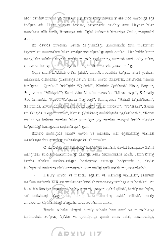 hech qanday unvoni yo’q Hakimbiyparvonachi, Davlatbiy esa-inoq unvoniga ega bo’lgan edi. Hisor viloyati hokimi, parvonachi Saidbiy amir Haydar bilan muzokara olib borib, Buxoroga tobe’ligini ko’rsatib birdaniga Otaliq maqomini oladi. Bu davrda unvonlar berish to’g’risidagi farmonlarda turli musulmon bayramlari munosabati bilan amalga oshirilganligi aytib o’tiladi. Har holda butun mang’itlar sulolasi davrida xarbiy mansab egalarining turmush tarzi oddiy askar, qolaversa boshqa aholi namoyandalariga nisbatan ancha yaxshi bo’lgan. Yqna shuni ta’kidlab o’tish joizki, amirlik hududida ko’plab aholi yashash mavzelari, qishloqlar guzarlarga harbiy amal, unvon qolaversa, harbiycha nomlar berilgan: - Qorako’l bekligida “Qo’rchi”, Kitobda Qo’rboshi Hisor, Boysun, Boljuvonda “Miltiqchi”; Komi Abu Muslim mavzeida “Miroxurtepa”, Shimoliy Rud tomonida “Raboti To’qsabo Tug’begi”, Samidjonda “Raboti to’pchiboshi”, Xatirchida, Ziyovuddinda “Eshqorovulbegi”, “Safar miroxur”, “To’qsabo”, Xutfar amlakligida “Buri miroxur”, Kamat (Vobkent) amlokligida “Askarboshi”, “Xonai otaliq” va hokazo nomlari bilan yuritilgan joy nomlari mavjud bo’lib ulardan ko’pchiligi hozirgacha saqlanib qolingan. Buxoro amirligida harbiy unvon va mansab, ular egalarining vazifasi masalasiga doir quyidagi xulosalarga kelish mumkin. - O’rta Osiyo xonliklaridagi hokimiyat tuzilishi, davlat boshqaruv tizimi mang’itlar sulolasi hukumronligi davriga kelib takomillasha bordi. Jamiyatning barcha ohalari markazlashgan boshqaruv tizimiga bo’ysundirilib, davlat boshqaruvi amirning cheklanmagan hukumronligi qo’li ostida mujassamlashdi; - Harbiy unvon va mansab egalari va ularning vazifalari, faoliyati ma’lum ma’noda XIX asr oxirlaridan boshlab zamonaviy tartibga o’ta boshladi. Bu holni biz Rossiya imperiyasi harbiy nizomi, ustavini qabul qilishi, harbiy mashqlar, saf tortishdagi o’zgarishlar, harbiy kazarmalarning tashkil etilishi, harbiy amaldorlar kiyinishidagi o’zgarishlarda ko’rishi mumkin; - Barcha sohalar singari harbiy sohada ham amal va mansablarga tayinlashda ko’proq iqtidor va qobiliyatga qarab emas balki, naslnasabga, 