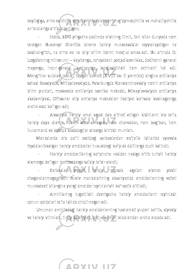 boyligiga, o’rta asrchilik sarqitlari hisoblangan urug’aymoqchilik va mahalliychilik an’analariga e’tibor berilgan; - Hatto, 1920-yilgacha qadimda o’zining ilimli, fani bilan dunyoda nom taratgan Buxoroyi Sharifda birorta harbiy mutaxassislar tayyorlaydigan na boshlang’ich, na o’rta va na oliy ta’lim tizimi mavjud emas edi. Bu o’rinda D. Logofetning miroxurni – kapitanga, to’qsaboni podpolkovnikka, dodhohni-general mayorga, inqni-general leytinantga, tenglashtirishi ham achinarli hol edi. Mang’itlar sulolasi tashkil topgan davrda (XVIII asr II yarmida) birgina artilleriya sohasi Rossiyada, Mihaylovskiyda, Peterburgda Konstantinovskiy nomli artilleriya bilim yurtlari, moskvada artilleriya texnika maktabi, Mixaylovskiyda artilleriya akademiyasi, Ofitserlar oliy artileriya maktablari faoliyat ko’rsata boshlaganiga ancha vaqt bo’lgan edi; - Aksariyat harbiy amal egasi deb e’tirof etilgan kishilarni biz to’la harbiy deya olamiz, ularni katta er egasi, ham chorvador, ham bog’bon, ham hunarmand va boshqa kasbdagilar sirasiga kiritish mumkin. Manbalarda o’z qo’li ostidagi sarbozlardan xo’jalik ishlarida ayovsiz foydalanibkelgan harbiy amaldorlar hususidagi ko’plab dalillarga duch kelindi; - Harbiy amaldorlikning ko’pincha nasldan naslga o’tib turishi harbiy xizmatga bo’lgan munosabatga salbiy ta’sir etardi; - Sarbozlar singari harbiy mansab egalari xizmat yoshi chegaralanmagan edi. Arxiv manbalarining aksariyatida amaldorlarning vafoti munosabati bilangina yangi amaldor tayinlanishi ko’rsatib o’tiladi; - Amirlikning tugatilishi davrigacha harbiy amaldorlarni tayinlash qonun-qoidalari to’la ishlab chiqilmagan edi. Umuman amirlikdagi harbiy amaldorlarning hashamati yuqori bo’lib, siyosiy va harbiy bilimlari, ilmiy salohiyati, o’quv zamon talablaridan ancha orqada edi. 