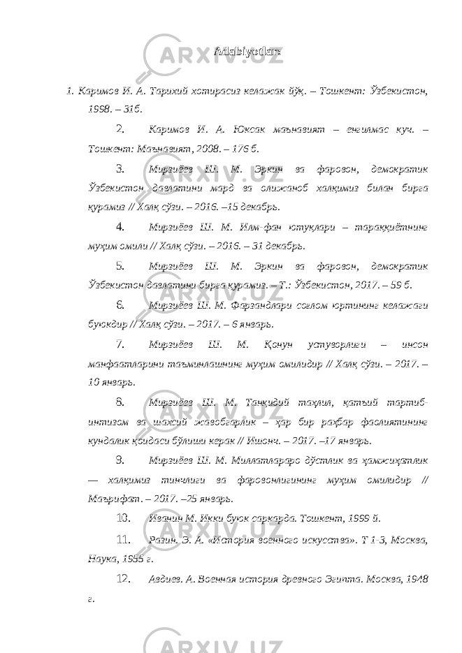 Adabiyotlar: 1. Каримов И. А. Тарихий хотирасиз келажак йўқ. – Тошкент: Ўзбекистон, 1998. – 31б. 2. Каримов И. А. Юксак маънавият – енгилмас куч. – Тошкент: Маънавият, 2008. – 176 б. 3. Мирзиёев Ш. М. Эркин ва фаровон, демократик Ўзбекистон давлатини мард ва олижаноб халқимиз билан бирга қурамиз // Халқ сўзи. – 2016. –15 декабрь. 4. Мирзиёев Ш. М. Илм-фан ютуқлари – тараққиётнинг муҳим омили // Халқ сўзи. – 2016. – 31 декабрь. 5. Мирзиёев Ш. М. Эркин ва фаровон, демократик Ўзбекистон давлатини бирга қурамиз. – Т.: Ўзбекистон, 2017. – 59 б. 6. Мирзиёев Ш. М. Фарзандлари соғлом юртининг келажаги буюкдир // Халқ сўзи. – 2017. – 6 январь. 7. Мирзиёев Ш. М. Қонун устуворлиги – инсон манфаатларини таъминлашнинг муҳим омилидир // Халқ сўзи. – 2017. – 10 январь. 8. Мирзиёев Ш. М. Танқидий таҳлил, қатъий тартиб- интизом ва шахсий жавобгарлик – ҳар бир раҳбар фаолиятининг кундалик қоидаси бўлиши керак // Ишонч. – 2017. –17 январь. 9. Мирзиёев Ш. М. Миллатлараро дўстлик ва ҳамжиҳатлик — халқимиз тинчлиги ва фаровонлигининг муҳим омилидир // Маърифат. – 2017. –25 январь. 10. Иванин М. Икки буюк саркарда. Тошкент, 1999 й. 11. Разин. Э. А. «История военного искусства». Т 1-3, Москва, Наука, 1955 г. 12. Авдиев. А. Военная история древного Эгипта. Москва, 1948 г. 