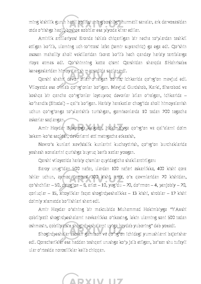 ming kishilik guruh haqli bo’lib, uning boshlig’i hurmatli sanalar, ark darvozasidan otda o’tishga haqli, boshqa zobitlar esa piyoda kirar edilar. Amirlik artilleriyasi Eronda ishlab chiqarilgan bir necha to’plardan tashkil etilgan bo’lib, ularning uch-to’rttasi lafet (temir suyanchiq) ga ega edi. Qo’shin asosan mahalliy aholi vakillaridan iborat bo’lib hech qanday harbiy tartiblarga rioya etmas edi. Qo’shinning katta qismi Qarshidan sharqda SHahrisabz kenegaslaridan himoyalanish maqsadida saqlanardi. Qarshi shahri devor bilan o’ralgan bo’lib, ichkarida qo’rg’on mavjud edi. Viloyatda esa o’nlab qo’rg’onlar bo’lgan. Mavjud Gurdshob, Karki, Sherobod va boshqa bir qancha qo’rg’onlar loytuproq devorlar bilan o’ralgan, ichkarida – ko’handiz (Sitadel) – qal’a bo’lgan. Harbiy harakatlar chog’ida aholi himoyalanish uchun qo’rg’onga to’planishib turishgan, garnizonlarda 10 tadan 200 tagacha askarlar saqlangan. Amir Haydar Buxoroga kelgach, Hakimbiyga qo’rg’on va qal’alarni doim bekam-ko’st saqlash, devorlarni etti metrgacha etkazish, Navro’z kunlari xavfsizlik kunlarini kuchaytirish, qo’rg’on burchaklarida yashash xonalarini qurishga buyruq berib xatlar yozgan. Qarshi viloyatida harbiy qismlar quyidagicha shakllantirilgan: Saroy urug’idan 500 nafar, ulardan 100 nafari askarlikka, 400 kishi qora ishlar uchun, aymoq jamoasi 300 kishi, arab, o’z qavmlaridan 20 kishidan, qo’shchilar – 50, qatag’on – 6, arlot – 10, yag’du – 20, do’rmon – 4, panjobiy – 20, qorluqlar – 15, xitoyliklar faqat shogirdpeshalikka – 13 kishi, siroblar – 12 kishi doimiy xizmatda bo’lishlari shart edi. Amir Haydar o’zining bir maktubida Muhammad Hakimbiyga “YAxshi qobiliyatli shogirdpeshalarni navkarlikka o’tkazing, lekin ularning soni 500 tadan oshmasin, qobiliyatsiz shogirdpeshalarni uyiga haydab yuboring” deb yozadi. Shogirdpeshalar asosan garnizon va qo’rg’on ichidagi yumushlarni bajarishar edi. Qoracheriklar esa haddan tashqari urushga ko’p jalb etilgan, ba’zan shu tufayli ular o’rtasida noroziliklar kelib chiqqan. 