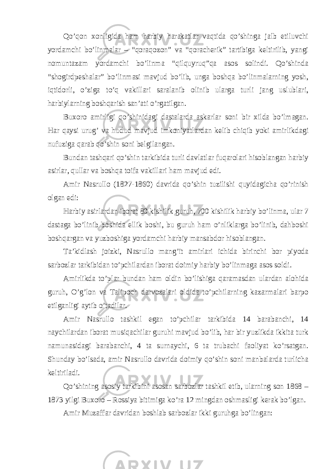 Qo’qon xonligida ham harbiy harakatlar vaqtida qo’shinga jalb etiluvchi yordamchi bo’linmalar – “qoraqozon” va “qoracherik” tartibiga keltirilib, yangi nomuntazam yordamchi bo’linma “qilquyruq”qa asos solindi. Qo’shinda “shogirdpeshalar” bo’linmasi mavjud bo’lib, unga boshqa bo’linmalarning yosh, iqtidorli, o’ziga to’q vakillari saralanib olinib ularga turli jang uslublari, harbiylarning boshqarish san’ati o’rgatilgan. Buxoro amirligi qo’shinidagi dastalarda askarlar soni bir xilda bo’lmagan. Har qaysi urug’ va hudud mavjud imkoniyatlardan kelib chiqib yoki amirlikdagi nufuziga qarab qo’shin soni belgilangan. Bundan tashqari qo’shin tarkibida turli davlatlar fuqarolari hisoblangan harbiy asirlar, qullar va boshqa toifa vakillari ham mavjud edi. Amir Nasrullo (1827-1860) davrida qo’shin tuzilishi quyidagicha qo’rinish olgan edi: Harbiy asirlardan iborat 80 kishilik guruh, 700 kishilik harbiy bo’linma, ular 7 dastaga bo’linib boshida ellik boshi, bu guruh ham o’nliklarga bo’linib, dahboshi boshqargan va yuzboshiga yordamchi harbiy mansabdor hisoblangan. Ta’kidlash joizki, Nasrullo mang’it amirlari ichida birinchi bor piyoda sarbozlar tarkibidan to’pchilardan iborat doimiy harbiy bo’linmaga asos soldi. Amirlikda to’plar bundan ham oldin bo’lishiga qaramasdan ulardan alohida guruh, O’g’lon va Talipoch darvozalari oldida to’pchilarning kazarmalari barpo etilganligi aytib o’tadilar. Amir Nasrullo tashkil egan to’pchilar tarkibida 14 barabanchi, 14 naychilardan iborat musiqachilar guruhi mavjud bo’lib, har bir yuzlikda ikkita turk namunasidagi barabanchi, 4 ta surnaychi, 6 ta trubachi faoliyat ko’rsatgan. Shunday bo’lsada, amir Nasrullo davrida doimiy qo’shin soni manbalarda turlicha keltiriladi. Qo’shining asosiy tarkibini asosan sarbozlar tashkil etib, ularning son 1868 – 1873 yilgi Buxoro – Rossiya bitimiga ko’ra 12 mingdan oshmasligi kerak bo’lgan. Amir Muzaffar davridan boshlab sarbozlar ikki guruhga bo’lingan: 