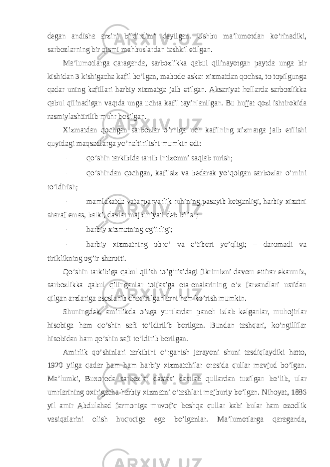 degan andisha arzini bildirdim” deyilgan. Ushbu ma’lumotdan ko’rinadiki, sarbozlarning bir qismi mahbuslardan tashkil etilgan. Ma’lumotlarga qaraganda, sarbozlikka qabul qilinayotgan paytda unga bir kishidan 3 kishigacha kafil bo’lgan, mabodo askar xizmatdan qochsa, to topilgunga qadar uning kafillari harbiy xizmatga jalb etilgan. Aksariyat hollarda sarbozlikka qabul qilinadigan vaqtda unga uchta kafil tayinlanilgan. Bu hujjat qozi ishtirokida rasmiylashtirilib muhr bosilgan. Xizmatdan qochgan sarbozlar o’rniga uch kafilning xizmatga jalb etilishi quyidagi maqsadlarga yo’naltirilishi mumkin edi: – qo’shin tarkibida tartib intizomni saqlab turish; – qo’shindan qochgan, kafilsiz va bedarak yo’qolgan sarbozlar o’rnini to’ldirish; – mamlakatda vatanparvarlik ruhining pasayib ketganligi, harbiy xizatni sharaf emas, balki, davlat majburiyati deb bilish; – harbiy xizmatning og’irligi; – harbiy xizmatning obro’ va e’tibori yo’qligi; – daromadi va tiriklikning og’ir sharoiti. Qo’shin tarkibiga qabul qilish to’g’risidagi fikrimizni davom ettirar ekanmiz, sarbozlikka qabul qilinganlar toifasiga ota-onalarining o’z farzandlari ustidan qilgan arzlariga asoslanib chaqirilganlarni ham ko’rish mumkin. Shuningdek, amirlikda o’zga yurtlardan panoh izlab kelganlar, muhojirlar hisobiga ham qo’shin safi to’ldirilib borilgan. Bundan tashqari, ko’ngillilar hisobidan ham qo’shin safi to’ldirib borilgan. Amirlik qo’shinlari tarkibini o’rganish jarayoni shuni tasdiqlaydiki hatto, 1920 yilga qadar ham ham harbiy xizmatchilar orasida qullar mavjud bo’lgan. Ma’lumki, Buxoroda sarbozlar dastasi dastlab qullardan tuzilgan bo’lib, ular umrlarining oxirigacha harbiy xizmatni o’tashlari majburiy bo’lgan. Nihoyat, 1886 yil amir Abdulahad farmoniga muvofiq boshqa qullar kabi bular ham ozodlik vasiqalarini olish huquqiga ega bo’lganlar. Ma’lumotlarga qaraganda, 