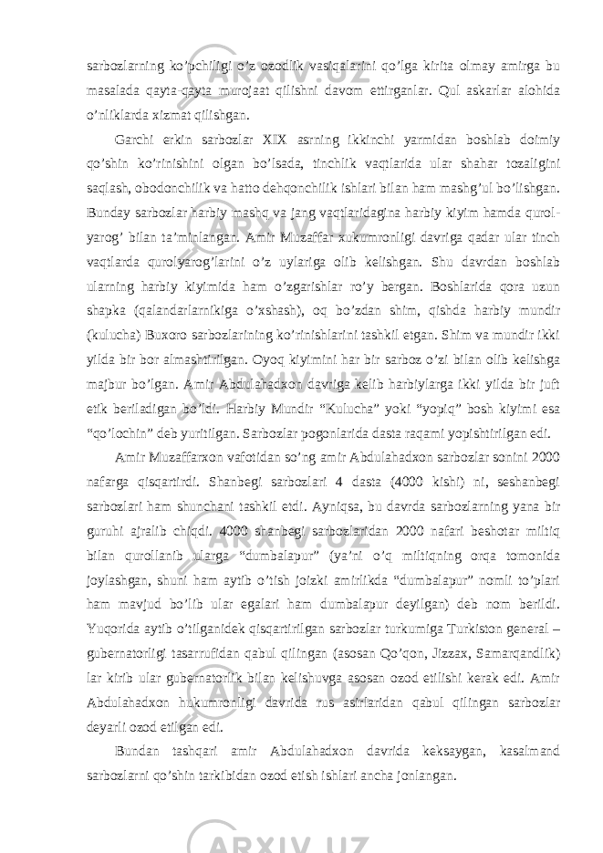 sarbozlarning ko’pchiligi o’z ozodlik vasiqalarini qo’lga kirita olmay amirga bu masalada qayta-qayta murojaat qilishni davom ettirganlar. Qul askarlar alohida o’nliklarda xizmat qilishgan. Garchi erkin sarbozlar XIX asrning ikkinchi yarmidan boshlab doimiy qo’shin ko’rinishini olgan bo’lsada, tinchlik vaqtlarida ular shahar tozaligini saqlash, obodonchilik va hatto dehqonchilik ishlari bilan ham mashg’ul bo’lishgan. Bunday sarbozlar harbiy mashq va jang vaqtlaridagina harbiy kiyim hamda qurol- yarog’ bilan ta’minlangan. Amir Muzaffar xukumronligi davriga qadar ular tinch vaqtlarda qurolyarog’larini o’z uylariga olib kelishgan. Shu davrdan boshlab ularning harbiy kiyimida ham o’zgarishlar ro’y bergan. Boshlarida qora uzun shapka (qalandarlarnikiga o’xshash), oq bo’zdan shim, qishda harbiy mundir (kulucha) Buxoro sarbozlarining ko’rinishlarini tashkil etgan. Shim va mundir ikki yilda bir bor almashtirilgan. Oyoq kiyimini har bir sarboz o’zi bilan olib kelishga majbur bo’lgan. Amir Abdulahadxon davriga kelib harbiylarga ikki yilda bir juft etik beriladigan bo’ldi. Harbiy Mundir “Kulucha” yoki “yopiq” bosh kiyimi esa “qo’lochin” deb yuritilgan. Sarbozlar pogonlarida dasta raqami yopishtirilgan edi. Amir Muzaffarxon vafotidan so’ng amir Abdulahadxon sarbozlar sonini 2000 nafarga qisqartirdi. Shanbegi sarbozlari 4 dasta (4000 kishi) ni, seshanbegi sarbozlari ham shunchani tashkil etdi. Ayniqsa, bu davrda sarbozlarning yana bir guruhi ajralib chiqdi. 4000 shanbegi sarbozlaridan 2000 nafari beshotar miltiq bilan qurollanib ularga “dumbalapur” (ya’ni o’q miltiqning orqa tomonida joylashgan, shuni ham aytib o’tish joizki amirlikda “dumbalapur” nomli to’plari ham mavjud bo’lib ular egalari ham dumbalapur deyilgan) deb nom berildi. Yuqorida aytib o’tilganidek qisqartirilgan sarbozlar turkumiga Turkiston general – gubernatorligi tasarrufidan qabul qilingan (asosan Qo’qon, Jizzax, Samarqandlik) lar kirib ular gubernatorlik bilan kelishuvga asosan ozod etilishi kerak edi. Amir Abdulahadxon hukumronligi davrida rus asirlaridan qabul qilingan sarbozlar deyarli ozod etilgan edi. Bundan tashqari amir Abdulahadxon davrida keksaygan, kasalmand sarbozlarni qo’shin tarkibidan ozod etish ishlari ancha jonlangan. 