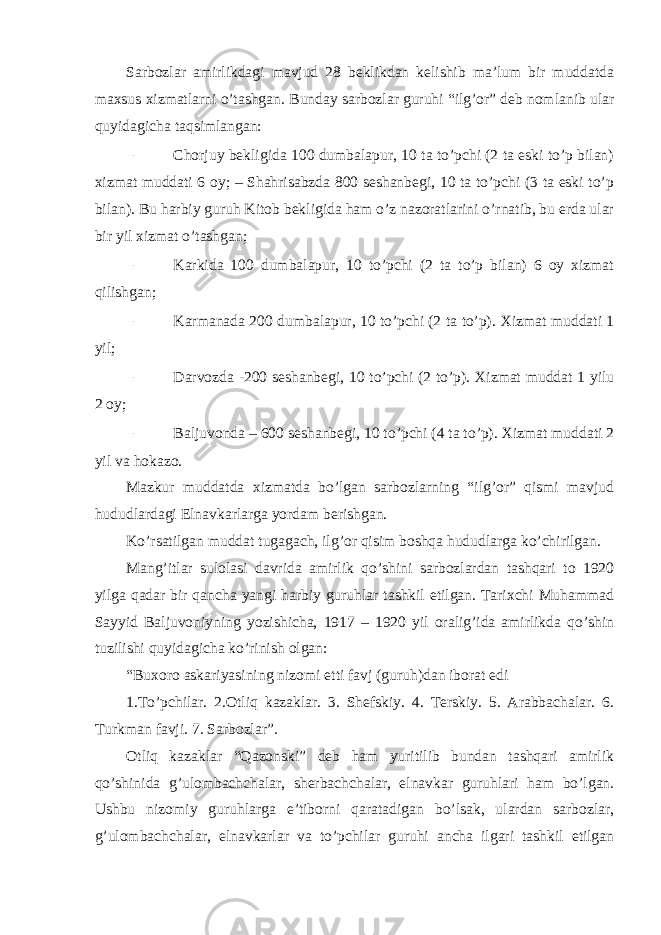 Sarbozlar amirlikdagi mavjud 28 beklikdan kelishib ma’lum bir muddatda maxsus xizmatlarni o’tashgan. Bunday sarbozlar guruhi “ilg’or” deb nomlanib ular quyidagicha taqsimlangan: – Chorjuy bekligida 100 dumbalapur, 10 ta to’pchi (2 ta eski to’p bilan) xizmat muddati 6 oy; – Shahrisabzda 800 seshanbegi, 10 ta to’pchi (3 ta eski to’p bilan). Bu harbiy guruh Kitob bekligida ham o’z nazoratlarini o’rnatib, bu erda ular bir yil xizmat o’tashgan; – Karkida 100 dumbalapur, 10 to’pchi (2 ta to’p bilan) 6 oy xizmat qilishgan; – Karmanada 200 dumbalapur, 10 to’pchi (2 ta to’p). Xizmat muddati 1 yil; – Darvozda -200 seshanbegi, 10 to’pchi (2 to’p). Xizmat muddat 1 yilu 2 oy; – Baljuvonda – 600 seshanbegi, 10 to’pchi (4 ta to’p). Xizmat muddati 2 yil va hokazo. Mazkur muddatda xizmatda bo’lgan sarbozlarning “ilg’or” qismi mavjud hududlardagi Elnavkarlarga yordam berishgan. Ko’rsatilgan muddat tugagach, ilg’or qisim boshqa hududlarga ko’chirilgan. Mang’itlar sulolasi davrida amirlik qo’shini sarbozlardan tashqari to 1920 yilga qadar bir qancha yangi harbiy guruhlar tashkil etilgan. Tarixchi Muhammad Sayyid Baljuvoniyning yozishicha, 1917 – 1920 yil oralig’ida amirlikda qo’shin tuzilishi quyidagicha ko’rinish olgan: “Buxoro askariyasining nizomi etti favj (guruh)dan iborat edi 1.To’pchilar. 2.Otliq kazaklar. 3. Shefskiy. 4. Terskiy. 5. Arabbachalar. 6. Turkman favji. 7. Sarbozlar”. Otliq kazaklar “Qazonski” deb ham yuritilib bundan tashqari amirlik qo’shinida g’ulombachchalar, sherbachchalar, elnavkar guruhlari ham bo’lgan. Ushbu nizomiy guruhlarga e’tiborni qaratadigan bo’lsak, ulardan sarbozlar, g’ulombachchalar, elnavkarlar va to’pchilar guruhi ancha ilgari tashkil etilgan 