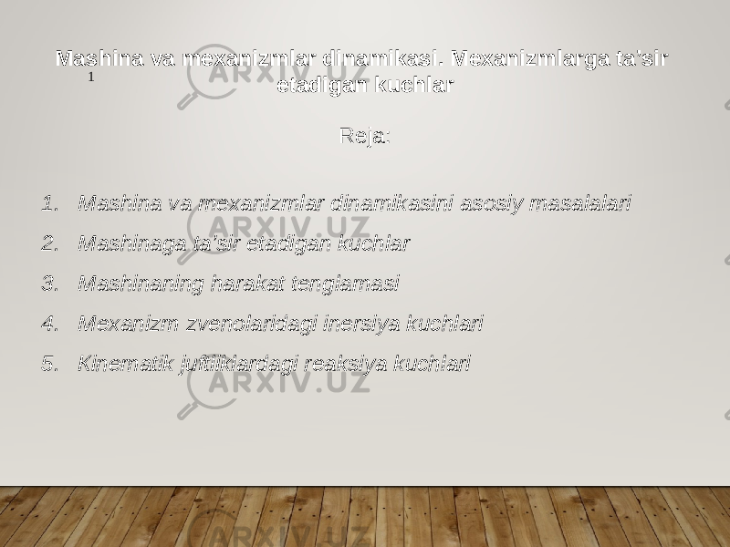 Mashina va mexanizmlar dinamikasi. Mexanizmlarga ta’sir etadigan kuchlar Reja: 1. Mashina va mexanizmlar dinamikasini asosiy masalalari 2. Mashinaga ta’sir etadigan kuchlar 3. Mashinaning harakat tenglamasi 4. Mexanizm zvenolaridagi inersiya kuchlari 5. Кinematik juftliklardagi reaksiya kuchlari 1 