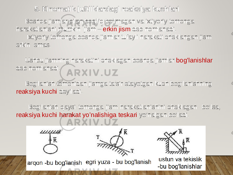 5. Кinematik juftliklardagi reaksiya kuchlari Boshqa jismlar bilan bog’liq bo’lmagan va ixtiyoriy tomonga harakatlanishi mumkin jism – erkin jism deb nomlanadi. Ixtiyoriy tomonga boshqa jismlar tufayli harakati cheklangan jism erkin emas. Ushbu jismning harakatini cheklagan boshqa jismlar bog’lanishlar deb nomlanadi. Bog’lanish tomonidan jismga ta’sir etayotgan kuch bog’lanishning reaksiya kuchi deyiladi. Bog’lanish qaysi tomonga jism harakatlanishini cheklagan bo’lsa, reaksiya kuchi harakat yo’nalishiga teskari yo’nalgan bo’ladi. 