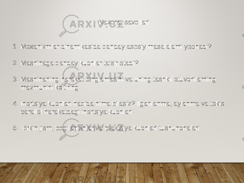 Nazorat savollari 1. Mexanizmlar dinamikasida qanday asosiy masalalarni yechadi? 2. Mashinaga qanday kuchlar ta’sir etadi? 3. Mashinaning harakat tenglamasini va uning tashkil etuvchilarning mazmunini keltiring. 4. Inertsiya kuchlari haqida nima bilasiz? Ilgarilanma, aylanma va tekis parallel harakatdagi inertsiya kuchlari. 5. Erkin jism, bog’lanishlar va reaktsiya kuchlari tushunchalari. 