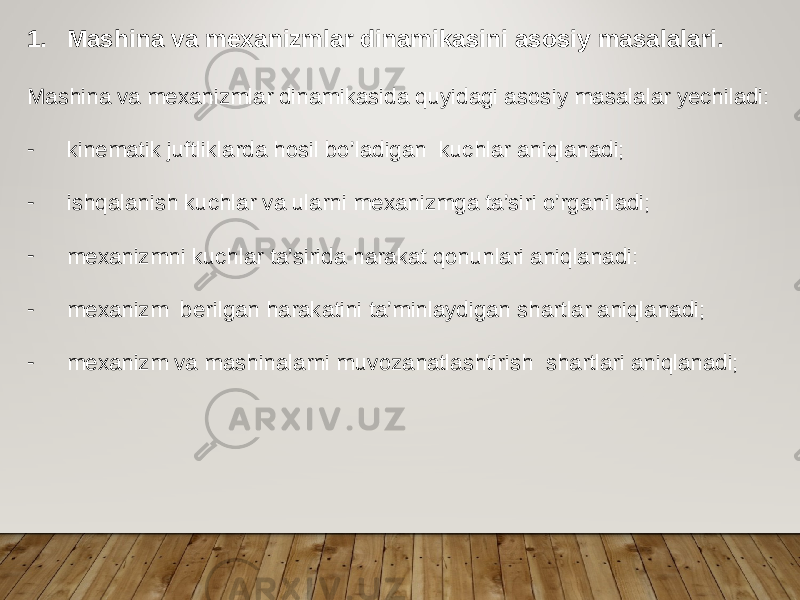 1. Mashina va mexanizmlar dinamikasini asosiy masalalari. Mashina va mexanizmlar dinamikasida quyidagi asosiy masalalar yechiladi: - kinematik juftliklarda hosil bo’ladigan kuchlar aniqlanadi; - ishqalanish kuchlar va ularni mexanizmga ta’siri o’rganiladi; - mexanizmni kuchlar ta’sirida harakat qonunlari aniqlanadi: - mexanizm berilgan harakatini ta’minlaydigan shartlar aniqlanadi; - mexanizm va mashinalarni muvozanatlashtirish shartlari aniqlanadi; 