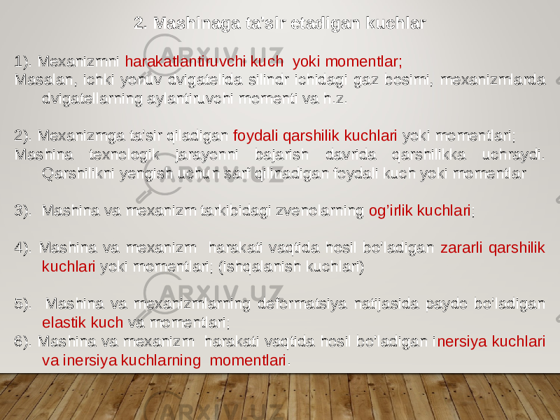 2. Mashinaga ta’sir etadigan kuchlar 1). Mexanizmni harakatlantiruvchi kuch yoki momentlar; Masalan, ichki yonuv dvigatelida silindr ichidagi gaz bosimi, mexanizmlarda dvigatellarning aylantiruvchi momenti va h.z. 2). Mexanizmga ta’sir qiladigan foydali qarshilik kuchlari yoki momentlari; Mashina texnologik jarayonni bajarish davrida qarshilikka uchraydi. Qarshilikni yengish uchun sarf qilinadigan foydali kuch yoki momentlar 3). Mashina va mexanizm tarkibidagi zvenolarning og’irlik kuchlari ; 4). Mashina va mexanizm harakati vaqtida hosil bo’ladigan zararli qarshilik kuchlari yoki momentlari; (ishqalanish kuchlari) 5). Mashina va mexanizmlarning deformatsiya natijasida paydo bo’ladigan elastik kuch va momentlari; 6). Mashina va mexanizm harakati vaqtida hosil bo’ladigan i nersiya kuchlari va inersiya kuchlarning momentlari . 