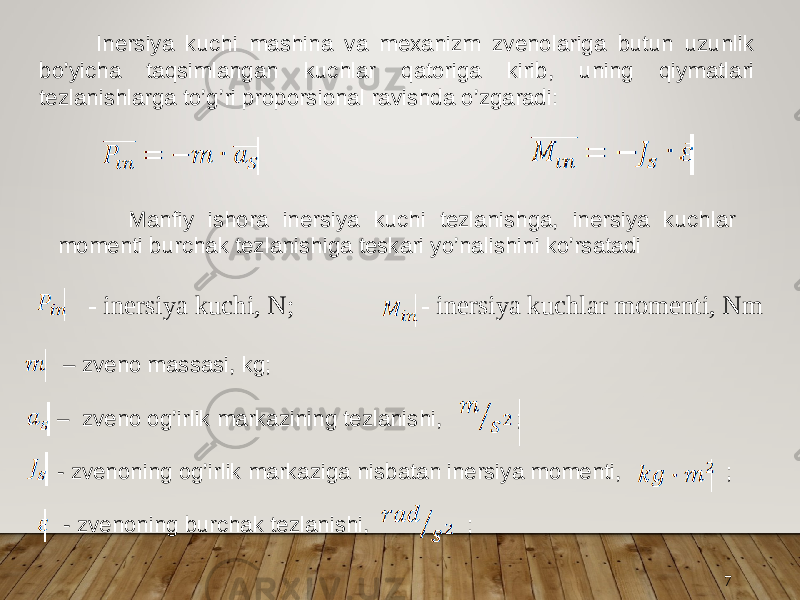 7 Inersiya kuchi mashina va mexanizm zvenolariga butun uzunlik bo’yicha taqsimlangan kuchlar qatoriga kirib, uning qiymatlari tezlanishlarga to’g’ri proporsional ravishda o’zgaradi: – zveno massasi, kg; – zveno og’irlik markazining tezlanishi, ; - zvenoning og’irlik markaziga nisbatan inersiya momenti, ; - zvenoning burchak tezlanishi, ; Manfiy ishora inersiya kuchi tezlanishga, inersiya kuchlar momenti burchak tezlanishiga teskari yo’nalishini ko’rsatadi - inersiya kuchi, N; - inersiya kuchlar momenti, Nm 