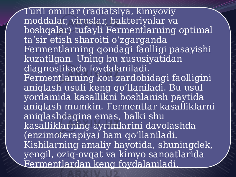 Turli omillar (radiatsiya, kimyoviy moddalar, viruslar, bakteriyalar va boshqalar) tufayli Fermentlarning optimal taʼsir etish sharoiti oʻzgarganda Fermentlarning qondagi faolligi pasayishi kuzatilgan. Uning bu xususiyatidan diagnostikada foydalaniladi. Fermentlarning kon zardobidagi faolligini aniqlash usuli keng qoʻllaniladi. Bu usul yordamida kasallikni boshlanish paytida aniqlash mumkin. Fermentlar kasalliklarni aniqlashdagina emas, balki shu kasalliklarning ayrimlarini davolashda (enzimoterapiya) ham qoʻllaniladi. Kishilarning amaliy hayotida, shuningdek, yengil, oziq-ovqat va kimyo sanoatlarida Fermentlardan keng foydalaniladi. 