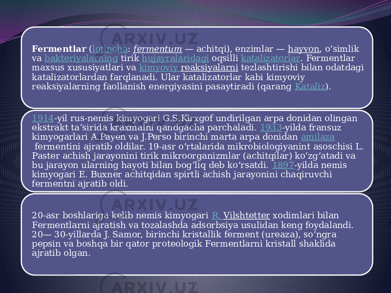 Fermentlar  ( lotincha :  fermentum  — achitqi), enzimlar —  hayvon , oʻsimlik va  bakteriyalarning  tirik  hujayralaridagi  oqsilli  katalizatorlar . Fermentlar maxsus xususiyatlari va  kimyoviy reaksiyalarni  tezlashtirishi bilan odatdagi katalizatorlardan farqlanadi. Ular katalizatorlar kabi kimyoviy reaksiyalarning faollanish energiyasini pasaytiradi (qarang  Kataliz ). 1914 -yil rus-nemis kimyogari G.S.Kirxgof undirilgan arpa donidan olingan ekstrakt taʼsirida kraxmalni qandgacha parchaladi.  1933 -yilda fransuz kimyogarlari A.Payen va J.Perso birinchi marta arpa donidan  amilaza  fermentini ajratib oldilar. 19-asr oʻrtalarida mikrobiologiyanint asoschisi L. Paster achish jarayonini tirik mikroorganizmlar (achitqilar) koʻzgʻatadi va bu jarayon ularning hayoti bilan bogʻliq deb koʻrsatdi.  1897 -yilda nemis kimyogari E. Buxner achitqidan spirtli achish jarayonini chaqiruvchi fermentni ajratib oldi. 20-asr boshlariga kelib nemis kimyogari  R. Vilshtetter  xodimlari bilan Fermentlarni ajratish va tozalashda adsorbsiya usulidan keng foydalandi. 20— 30-yillarda J. Samor, birinchi kristallik ferment (ureaza), soʻngra pepsin va boshqa bir qator proteologik Fermentlarni kristall shaklida ajratib olgan. 