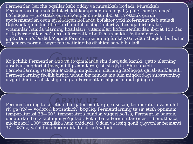 Fermentlar. barcha oqsillar kabi oddiy va murakkab boʻladi. Murakkab Fermentlarning molekulalari ikki komponentdan: oqsil (apoferment) va oqsil boʻlmagan — prostetik guruh komponentidan iborat. Prostetik guruh apofermentdan oson ajraladigan hollarda kofaktor yoki koferment deb ataladi. Uglevodlar, nukleotidlar, turli metallarning ionlari va boshqa birikmalar, vitaminlar hamda ularning hosilalari (vitaminlari kofermentlardan iborat 150 dan ortiq Fermentlar maʼlum) kofermentlar boʻlishi mumkin. Avitaminoz va gipovitaminozlarda koʻpgina ferment tizimining funksiyasi izdan chiqadi, bu butun organizm normal hayot faoliyatining buzilishiga sabab boʻladi. Koʻpchilik Fermentlar aʼzo va toʻqimalarda shu darajada kamki, qatto ularning absolyut miqdorini (mas, milligrammlarda) bilish qiyin. Shu sababli Fermentlarning istalgan aʼzodagi miqdorini, ularning faolligiga qarab aniklanadi. Fermentlarning faollik birligi uchun bir min.da maʼlum miqdordagi substratning oʻzgarishini katalizlashga ketgan Fermentlar miqsori qabul qilingan. Fermentlarning taʼsir etishi bir qator omillarga, xususan, temperatura va muhit rN ga (rN — vodorod koʻrsatkich) bogʻliq. Fermentlarning taʼsir etish optimum temperaturasi 38—60°, temperatura bundan yuqori boʻlsa, Fermentlar odatda, denaturlanib oʻz faolligini yoʻqotadi. Pekin baʼzi Fermentlar (mas, ribonukleaza, miokinaza) 100° issiqlikka ham chidaydi. Odam va issiq qonli qayvonlar fermenti 37—38°da, yaʼni tana haroratida taʼsir koʻrsatadi. 