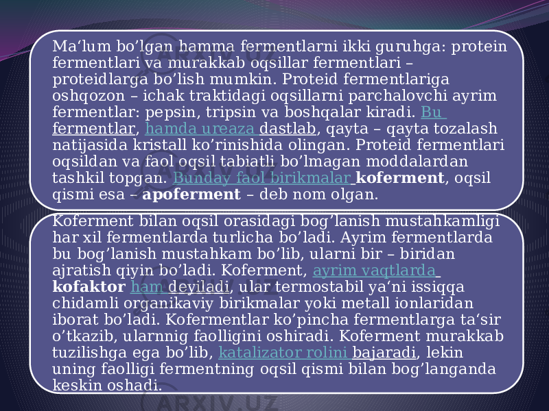 Ma‘lum bo’lgan hamma fermentlarni ikki guruhga: protein fermentlari va murakkab oqsillar fermentlari – proteidlarga bo’lish mumkin. Proteid fermentlariga oshqozon – ichak traktidagi oqsillarni parchalovchi ayrim fermentlar: pepsin, tripsin va boshqalar kiradi.  Bu fermentlar ,  hamda ureaza dastlab , qayta – qayta tozalash natijasida kristall ko’rinishida olingan. Proteid fermentlari oqsildan va faol oqsil tabiatli bo’lmagan moddalardan tashkil topgan.  Bunday faol birikmalar   koferment , oqsil qismi esa –  apoferment  – deb nom olgan. Koferment bilan oqsil orasidagi bog’lanish mustahkamligi har xil fermentlarda turlicha bo’ladi. Ayrim fermentlarda bu bog’lanish mustahkam bo’lib, ularni bir – biridan ajratish qiyin bo’ladi. Koferment,  ayrim vaqtlarda   kofaktor   ham deyiladi , ular termostabil ya‘ni issiqqa chidamli organikaviy birikmalar yoki metall ionlaridan iborat bo’ladi. Kofermentlar ko’pincha fermentlarga ta‘sir o’tkazib, ularnnig faolligini oshiradi. Koferment murakkab tuzilishga ega bo’lib,  katalizator rolini bajaradi , lekin uning faolligi fermentning oqsil qismi bilan bog’langanda keskin oshadi. 