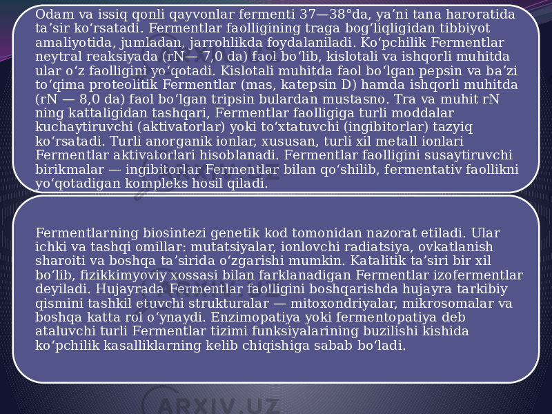 Odam va issiq qonli qayvonlar fermenti 37—38°da, yaʼni tana haroratida taʼsir koʻrsatadi. Fermentlar faolligining traga bogʻliqligidan tibbiyot amaliyotida, jumladan, jarrohlikda foydalaniladi. Koʻpchilik Fermentlar neytral reaksiyada (rN— 7,0 da) faol boʻlib, kislotali va ishqorli muhitda ular oʻz faolligini yoʻqotadi. Kislotali muhitda faol boʻlgan pepsin va baʼzi toʻqima proteolitik Fermentlar (mas, katepsin D) hamda ishqorli muhitda (rN — 8,0 da) faol boʻlgan tripsin bulardan mustasno. Tra va muhit rN ning kattaligidan tashqari, Fermentlar faolligiga turli moddalar kuchaytiruvchi (aktivatorlar) yoki toʻxtatuvchi (ingibitorlar) tazyiq koʻrsatadi. Turli anorganik ionlar, xususan, turli xil metall ionlari Fermentlar aktivatorlari hisoblanadi. Fermentlar faolligini susaytiruvchi birikmalar — ingibitorlar Fermentlar bilan qoʻshilib, fermentativ faollikni yoʻqotadigan kompleks hosil qiladi. Fermentlarning biosintezi genetik kod tomonidan nazorat etiladi. Ular ichki va tashqi omillar: mutatsiyalar, ionlovchi radiatsiya, ovkatlanish sharoiti va boshqa taʼsirida oʻzgarishi mumkin. Katalitik taʼsiri bir xil boʻlib, fizikkimyoviy xossasi bilan farklanadigan Fermentlar izofermentlar deyiladi. Hujayrada Fermentlar faolligini boshqarishda hujayra tarkibiy qismini tashkil etuvchi strukturalar — mitoxondriyalar, mikrosomalar va boshqa katta rol oʻynaydi. Enzimopatiya yoki fermentopatiya deb ataluvchi turli Fermentlar tizimi funksiyalarining buzilishi kishida koʻpchilik kasalliklarning kelib chiqishiga sabab boʻladi. 