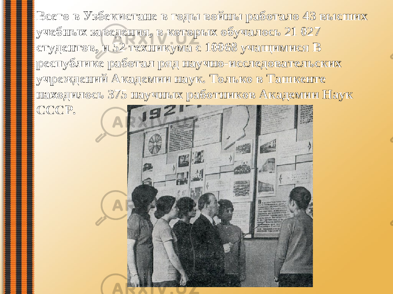 Всего в Узбекистане в годы войны работало 43 высших учебных заведения, в которых обучалось 21 027 студентов, и 52 техникума с 10068 учащимися В республике работал ряд научно-исследовательских учреждений Академии наук. Только в Ташкенте находилось 375 научных работников Академии Haук СССР. 