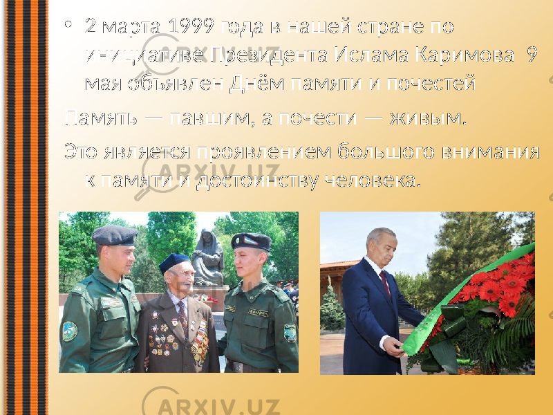 • 2 марта  1999  года  в  нашей  стране  по   инициативе  Президента  Ислама  Каримова   9   мая  объявлен  Днём  памяти  и  почестей Память  —  павшим,  а  почести  —  живым.   Это  является  проявлением  большого  внимания   к  памяти  и  достоинству  человека. 