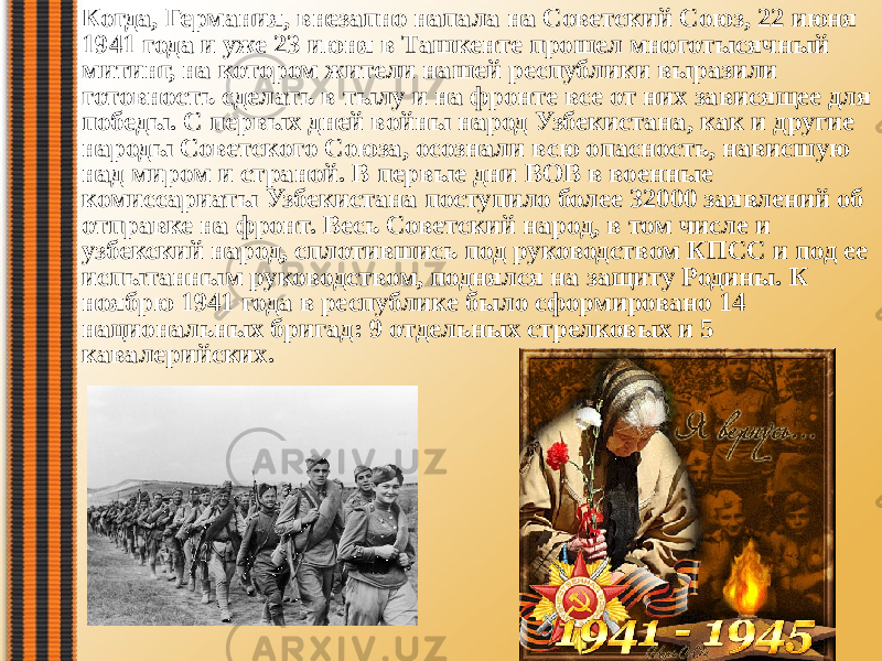 Когда, Германия, внезапно напала на Советский Союз, 22 июня 1941 года и уже 23 июня в Ташкенте прошел многотысячный митинг, на котором жители нашей республики выразили готовность сделать в тылу и на фронте все от них зависящее для победы. С первых дней войны народ Узбекистана, как и другие народы Советского Союза, осознали всю опасность, нависшую над миром и страной. В первые дни ВОВ в военные комиссариаты Узбекистана поступило более 32000 заявлений об отправке на фронт. Весь Советский народ, в том числе и узбекский народ, сплотившись под руководством КПСС и под ее испытанным руководством, поднялся на защиту Родины. К ноябрю 1941 года в республике было сформировано 14 национальных бригад: 9 отдельных стрелковых и 5 кавалерийских.  