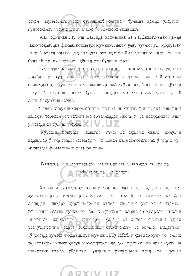 соқол– мўйловлари эса қиртишлаб олинган бўлиши ҳамда уларнинг прическалари корхонанинг мавқеийига мос келиши шарт. Аёл официантлар иш даврида косметика ва парфюмериядан ҳамда тақинчоқлардан фойдаланишлари мумкин, лекин улар кучли ҳид, ярқираган ранг бермасликлари, тақинчоқлар эса яққол кўзга ташланмаслиги ва шу билан бирга ҳуснига ҳусн қўшадиган бўлиши керак. Чет эллик Мехмонларга хизмат қиладиган ходимлар шахсий гигиена талабларига жуда ҳам катта итоат қилишлари лозим: ички кийимлар ва пайпоқлар ҳар куни тозасига алмаштирилиб кийилиши, бадан ва юз–қўллар совунлаб ювилиши шарт. Бундан ташқари тирноқлар ҳам қисқа қилиб олинган бўлиши лозим. Хизмат қилувчи ходимларнинг ички ва иш кийимлари нафақат ишлашга ҳалақит бермаслиги, табиий материаллардан тикилган ва иссиқликни яхши ўтказадиган бўлиши керак. Кўрсатилганлардан ташқари турист ва аҳолига хизмат қилувчи ходимлар ўткир ҳидли таомларни истеъмол қилмасликлари ва ўткир атир– упалардан фойдаланмасликлари лозим. Овқатланиш корхоналари ходимларининг хизмати сифатига қўйиладиган талаблар. Хорижий туристларга хизмат қилишда уларнинг овқатланишига хос хусусиятларни, ходимлар қиёфасини ва шахсий гигиенасини ҳисобга олишдан ташқари кўрсатилаётган хизмат сифатига ўта катта аҳамият берилиши лозим, чунки чет эллик туристлар ходимлар қиёфаси, шахсий гигиенаси, корхонанинг санитария ҳолати ва хизмат сифатига қараб республиканинг барча овқатланиш корхоналари ва миллат маданияти тўғрисида хулоса чиқаришлари мумкин. Шу сабабли ҳам ҳар куни чет эллик туристларга хизмат қилувчи метрдотел улардан корхона хизмати сифати ва санитария ҳолати тўғрисида уларнинг фикрларини олади ва корхона 