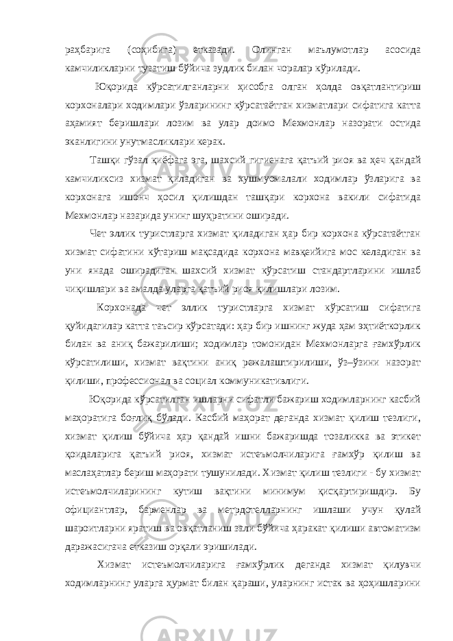 раҳбарига (соҳибига) етказади. Олинган маълумотлар асосида камчиликларни тузатиш бўйича зудлик билан чоралар кўрилади. Юқорида кўрсатилганларни ҳисобга олган ҳолда овқатлантириш корхоналари ходимлари ўзларининг кўрсатаётган хизматлари сифатига катта аҳамият беришлари лозим ва улар доимо Мехмонлар назорати остида эканлигини унутмасликлари керак. Ташқи гўзал қиёфага эга, шахсий гигиенага қатъий риоя ва ҳеч қандай камчиликсиз хизмат қиладиган ва хушмуомалали ходимлар ўзларига ва корхонага ишонч ҳосил қилишдан ташқари корхона вакили сифатида Мехмонлар назарида унинг шуҳратини оширади. Чет эллик туристларга хизмат қиладиган ҳар бир корхона кўрсатаётган хизмат сифатини кўтариш мақсадида корхона мавқеийига мос келадиган ва уни янада оширадиган шахсий хизмат кўрсатиш стандартларини ишлаб чиқишлари ва амалда уларга қатъий риоя қилишлари лозим. Корхонада чет эллик туристларга хизмат кўрсатиш сифатига қуйидагилар катта таъсир кўрсатади: ҳар бир ишнинг жуда ҳам эҳтиёткорлик билан ва аниқ бажарилиши; ходимлар томонидан Мехмонларга ғамхўрлик кўрсатилиши, хизмат вақтини аниқ режалаштирилиши, ўз–ўзини назорат қилиши, профессионал ва социал коммуникативлиги. Юқорида кўрсатилган ишларни сифатли бажариш ходимларнинг касбий маҳоратига боғлиқ бўлади. Касбий маҳорат деганда хизмат қилиш тезлиги, хизмат қилиш бўйича ҳар қандай ишни бажаришда тозаликка ва этикет қоидаларига қатъий риоя, хизмат истеъмолчиларига ғамхўр қилиш ва маслаҳатлар бериш маҳорати тушунилади. Хизмат қилиш тезлиги - бу хизмат истеъмолчиларининг кутиш вақтини минимум қисқартиришдир. Бу официантлар, барменлар ва метрдотелларнинг ишлаши учун қулай шароитларни яратиш ва овқатланиш зали бўйича ҳаракат қилиши автоматизм даражасигача етказиш орқали эришилади. Хизмат истеъмолчиларига ғамхўрлик деганда хизмат қилувчи ходимларнинг уларга ҳурмат билан қараши, уларнинг истак ва ҳоҳишларини 