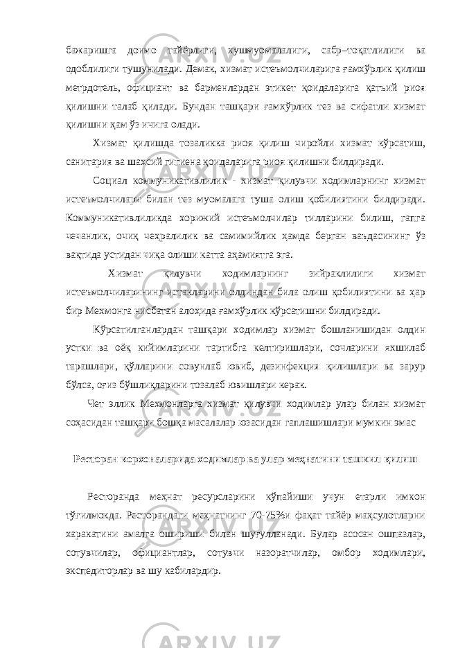 бажаришга доимо тайёрлиги, хушмуомалалиги, сабр–тоқатлилиги ва одоблилиги тушунилади. Демак, хизмат истеъмолчиларига ғамхўрлик қилиш метрдотель, официант ва барменлардан этикет қоидаларига қатъий риоя қилишни талаб қилади. Бундан ташқари ғамхўрлик тез ва сифатли хизмат қилишни ҳам ўз ичига олади. Хизмат қилишда тозаликка риоя қилиш чиройли хизмат кўрсатиш, санитария ва шахсий гигиена қоидаларига риоя қилишни билдиради. Социал коммуникативлилик - хизмат қилувчи ходимларнинг хизмат истеъмолчилари билан тез муомалага туша олиш қобилиятини билдиради. Коммуникативлиликда хорижий истеъмолчилар тилларини билиш, гапга чечанлик, очиқ чеҳралилик ва самимийлик ҳамда берган ваъдасининг ўз вақтида устидан чиқа олиши катта аҳамиятга эга. Хизмат қилувчи ходимларнинг зийраклилиги хизмат истеъмолчиларининг истакларини олдиндан била олиш қобилиятини ва ҳар бир Мехмонга нисбатан алоҳида ғамхўрлик кўрсатишни билдиради. Кўрсатилганлардан ташқари ходимлар хизмат бошланишидан олдин устки ва оёқ кийимларини тартибга келтиришлари, сочларини яхшилаб тарашлари, қўлларини совунлаб ювиб, дезинфекция қилишлари ва зарур бўлса, оғиз бўшлиқларини тозалаб ювишлари керак. Чет эллик Мехмонларга хизмат қилувчи ходимлар улар билан хизмат соҳасидан ташқари бошқа масалалар юзасидан гаплашишлари мумкин эмас Ресторан корхоналарида ходимлар ва улар меҳнатини ташкил қилиш Ресторанда меҳнат ресурсларини кўпайиши учун етарли имкон тўғилмокда. Ресторандаги меҳнатнинг 70-75%и фақат тайёр маҳсулотларни харакатини амалга ошириши билан шуғулланади. Булар асосан ошпазлар, сотувчилар, официантлар, сотувчи назоратчилар, омбор ходимлари, экспедиторлар ва шу кабилардир. 