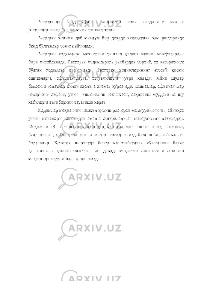 Ресторанда банд бўлган ходимлар сони савдонинг меҳнат ресурсларининг бир қисмини ташкил этади. Ресторан ходими деб маълум бир даврда хақиқатдан ҳам ресторанда банд бўлганлар сонига айтилади. Ресторан ходимлари мехнатини ташкил қилиш муҳим вазифалардан бири хисобланади. Ресторан ходимларига раҳбардан тортиб, то назоратчига бўлган ходимлар киритилади. Ресторан ходимларининг асосий қисми ошпазларга, официантларга, сотувчиларга тўғри келади. Айни шулар бевосита товарлар билан аҳолига хизмат кўрсатади. Ошпазлар, официантлар товарнинг сифати, унинг ишлатилиш техникаси, сақланиш муддати ва шу кабиларга эътиборини қаратиши керак. Ходимлар меҳнатини ташкил қилиш ресторан маъмуриятининг, айниқса унинг менежери томонидан амалга ошириладиган маъсулиятли вазифадир. Меҳнатни тўгри ташкил қилиш ҳар бир ходимни ишини аниқ рационал, белгиланган, қабул қилинган нормалар асосида аникдаб олиш билан бевосита боғликдир. Ҳозирги шароитда бозор муносабатлари хўжаликни барча қирраларини қамраб олаётган бир даврда меҳнатни самарасини ошириш мақсадида катта ишлар қилинмоқда. . 