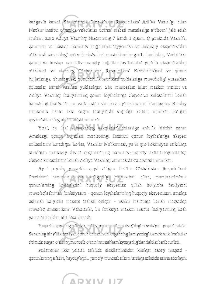 kengayib ketadi. Shu o‘rinda O‘zbekiston Respublikasi Adliya Vazirligi bilan Mazkur institut o‘rtasida vakolatlar doirasi nisbati masalasiga e’tiborni jalb etish muhim. Zero Adliya Vazirligi Nizomining 7 bandi 1 qismi, a) punktida Vazirlik, qonunlar va boshqa normativ hujjatlarni tayyorlash va huquqiy ekspertizadan o‘tkazish sohasidagi qator funksiyalari mustahkamlangan1. Jumladan, Vazirlikka qonun va boshqa normativ-huquqiy hujjatlar loyihalarini yuridik ekspertizadan o‘tkazadi va ularning O‘zbekiston Respublikasi Konstitutsiyasi va qonun hujjatlariga, shuningdek, qonunchilik texnikasi qoidalariga muvofiqligi yuzasidan xulosalar berish vazifasi yuklatilgan. Shu munosabat bilan mazkur institut va Adliya Vazirligi faoliyatining qonun loyihalariga ekspertiza xulosalarini berish borasidagi faoliyatini muvofiqlashtirishni kuchaytirish zarur, bizningcha. Bunday hamkorlik ushbu ikki organ faoliyatida vujudga kelishi mumkin bo‘lgan qaytarishlarning oldini olishi mumkin. Yoki, bu ikki subyektning vakolatlari doirasiga aniqlik kiritish zarur. Amaldagi qonun hujjatlari monitoringi Instituti qonun loyihalariga ekspert xulosalarini beradigan bo‘lsa, Vazirlar Mahkamasi, ya’ni ijro hokimiyati tarkibiga kiradigan markaziy davlat organlarining normativ-huquqiy aktlari loyihalariga ekspert xulosalarini berish Adliya Vazirligi zimmasida qolaverishi mumkin. Ayni paytda, yuqorida qayd etilgan Institut O‘zbekiston Respublikasi Prezidenti huzurida tashkil etilganligi munosabati bilan, mamlakatimizda qonunlarning loyihalarini huquqiy ekspertiza qilish bo‘yicha faoliyatni muvofiqlashtirish funksiyasini - qonun loyihalarining huquqiy ekspertizani amalga oshirish bo‘yicha maxsus tashkil etilgan - ushbu Institutga berish maqsadga muvofiq emasmikin? Vaholanki, bu funksiya mazkur insitut faoliyatining bosh yo‘nalishlaridan biri hisoblanadi . Yuqorida qayd etganiizdek, milliy parlamentimiz rivojidagi novatsiya - yuqori palata- Senatning bir yillik faoliyati qonun chiqaruvchi organning jamiyatdagi demokratik institutlar tizimida tutgan o‘zining munosib o‘rnini mustahkamlayotganligidan dalolat berib turibdi. Parlamentni ikki palatali tarkibda shakllantirishdan kutilgan asosiy maqsad - qonunlarning sifatini, hayotiyligini, ijtimoiy munosabatlarni tartibga solishda samaradorligini 