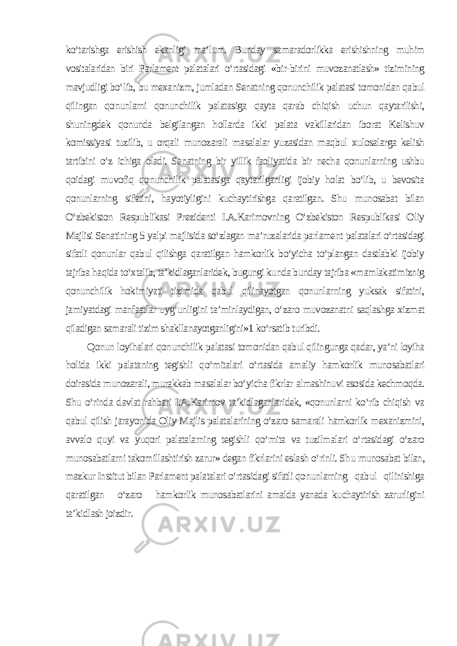 ko‘tarishga erishish ekanligi ma’lum. Bunday samaradorlikka erishishning muhim vositalaridan biri Parlament palatalari o‘rtasidagi «bir-birini muvozanatlash» tizimining mavjudligi bo‘lib, bu mexanizm, jumladan Senatning qonunchilik palatasi tomonidan qabul qilingan qonunlarni qonunchilik palatasiga qayta qarab chiqish uchun qaytarilishi, shuningdek qonunda belgilangan hollarda ikki palata vakillaridan iborat Kelishuv komissiyasi tuzilib, u orqali munozarali masalalar yuzasidan maqbul xulosalarga kelish tartibini o‘z ichiga oladi. Senatning bir yillik faoliyatida bir necha qonunlarning ushbu qoidagi muvofiq qonunchilik palatasiga qaytarilganligi ijobiy holat bo‘lib, u bevosita qonunlarning sifatini, hayotiyligini kuchaytirishga qaratilgan. Shu munosabat bilan O‘zbekiston Respublikasi Prezidenti I.A.Karimovning O‘zbekiston Respublikasi Oliy Majlisi Senatining 5 yalpi majlisida so‘zlagan ma’ruzalarida parlament palatalari o‘rtasidagi sifatli qonunlar qabul qilishga qaratilgan hamkorlik bo‘yicha to‘plangan dastlabki ijobiy tajriba haqida to‘xtalib, ta’kidlaganlaridek, bugungi kunda bunday tajriba «mamlakatimiznig qonunchilik hokimiyati tizimida qabul qilinayotgan qonunlarning yuksak sifatini, jamiyatdagi manfaatlar uyg‘unligini ta’minlaydigan, o‘zaro muvozanatni saqlashga xizmat qiladigan samarali tizim shakllanayotganligini»1 ko‘rsatib turibdi. Qonun loyihalari qonunchilik palatasi tomonidan qabul qilingunga qadar, ya’ni loyiha holida ikki palataning tegishli qo‘mitalari o‘rtasida amaliy hamkorlik munosabatlari doirasida munozarali, murakkab masalalar bo‘yicha fikrlar almashinuvi asosida kechmoqda. Shu o‘rinda davlat rahbari I.A.Karimov ta’kidlaganlaridek, «qonunlarni ko‘rib chiqish va qabul qilish jarayonida Oliy Majlis palatalarining o‘zaro samarali hamkorlik mexanizmini, avvalo quyi va yuqori palatalarning tegishli qo‘mita va tuzilmalari o‘rtasidagi o‘zaro munosabatlarni takomillashtirish zarur» degan fikrlarini eslash o‘rinli. Shu munosabat bilan, mazkur Institut bilan Parlament palatalari o‘rtasidagi sifatli qonunlarning qabul qilinishiga qaratilgan o‘zaro hamkorlik munosabatlarini amalda yanada kuchaytirish zarurligini ta’kidlash joizdir . 