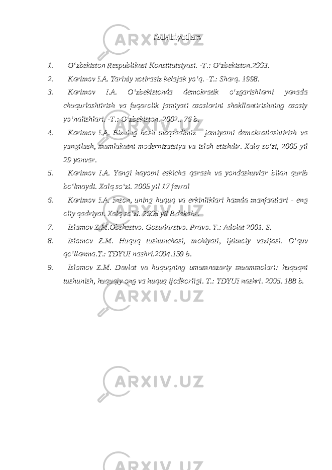 Adabiyotlar: 1. O‘zbekiston Respublikasi Konstitutsiyasi. -T.: O‘zbekiston.2003. 2. Karimov I.A. Tarixiy xotirasiz kelajak yo‘q. -T.: Sharq. 1998. 3. Karimov I.A. O‘zbekistonda demokratik o‘zgarishlarni yanada chuqurlashtirish va fuqarolik jamiyati asoslarini shakllantirishning asosiy yo‘nalishlari. -T.: O‘zbekiston. 2002.. 76 b. 4. Karimov I.A. Bizning bosh maqsadimiz - jamiyatni demokratlashtirish va yangilash, mamlakatni modernizatsiya va isloh etishdir. Xalq so‘zi, 2005 yil 29 yanvar. 5. Karimov I.A. Yangi hayotni eskicha qarash va yondashuvlar bilan qurib bo‘lmaydi. Xalq so‘zi. 2005 yil 17 fevral 6. Karimov I.A. Inson, uning huquq va erkinliklari hamda manfaatlari - eng oliy qadriyat. Xalq so‘zi. 2005 yil 8 dekabr. 7. Islamov Z.M.Obshestvo. Gosudarstvo. Pravo. T.: Adolat 2001. S. 8. Islomov Z.M. Huquq tushunchasi, mohiyati, ijtimoiy vazifasi. O‘quv qo‘llanma.T.: TDYUI nashri.2004.139 b. 9. Islomov Z.M. Davlat va huquqning umumnazariy muammolari: huquqni tushunish, huquqiy ong va huquq ijodkorligi. T.: TDYUI nashri. 2005. 188 b. 