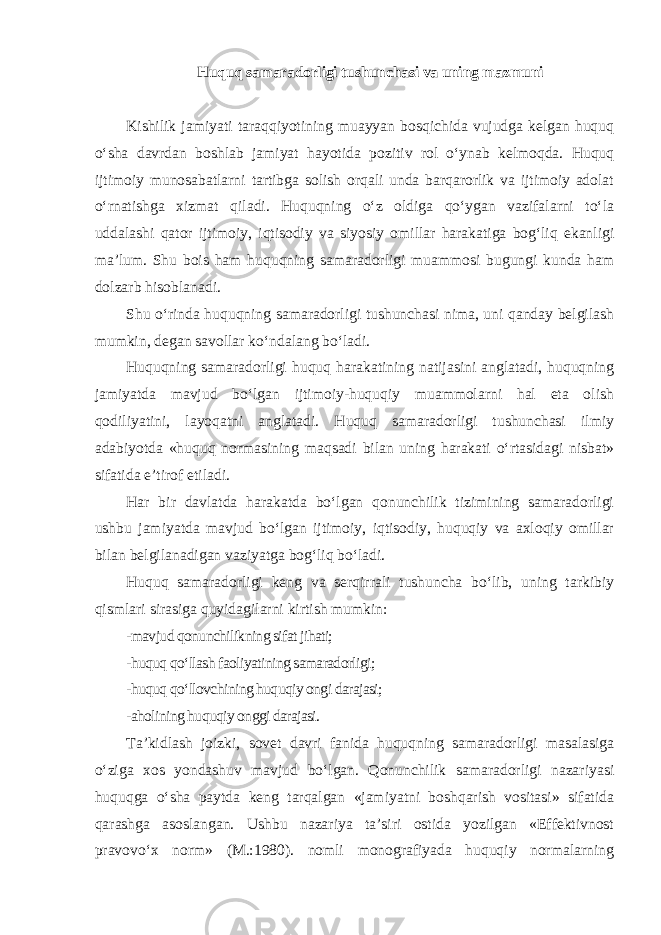 Huquq samaradorligi tushunchasi va uning mazmuni Kishilik jamiyati taraqqiyotining muayyan bosqichida vujudga kelgan huquq o‘sha davrdan boshlab jamiyat hayotida pozitiv rol o‘ynab kelmoqda. Huquq ijtimoiy munosabatlarni tartibga solish orqali unda barqarorlik va ijtimoiy adolat o‘rnatishga xizmat qiladi. Huquqning o‘z oldiga qo‘ygan vazifalarni to‘la uddalashi qator ijtimoiy, iqtisodiy va siyosiy omillar harakatiga bog‘liq ekanligi ma’lum. Shu bois ham huquqning samaradorligi muammosi bugungi kunda ham dolzarb hisoblanadi. Shu o‘rinda huquqning samaradorligi tushunchasi nima, uni qanday belgilash mumkin, degan savollar ko‘ndalang bo‘ladi. Huquqning samaradorligi huquq harakatining natijasini anglatadi, huquqning jamiyatda mavjud bo‘lgan ijtimoiy-huquqiy muammolarni hal eta olish qodiliyatini, layoqatni anglatadi. Huquq samaradorligi tushunchasi ilmiy adabiyotda «huquq normasining maqsadi bilan uning harakati o‘rtasidagi nisbat» sifatida e’tirof etiladi. Har bir davlatda harakatda bo‘lgan qonunchilik tizimining samaradorligi ushbu jamiyatda mavjud bo‘lgan ijtimoiy, iqtisodiy, huquqiy va axloqiy omillar bilan belgilanadigan vaziyatga bog‘liq bo‘ladi. Huquq samaradorligi keng va serqirrali tushuncha bo‘lib, uning tarkibiy qismlari sirasiga quyidagilarni kirtish mumkin : -mavjud qonunchilikning sifat jihati; -huquq qo‘llash faoliyatining samaradorligi; -huquq qo‘llovchining huquqiy ongi darajasi; -aholining huquqiy onggi darajasi. Ta’kidlash joizki, sovet davri fanida huquqning samaradorligi masalasiga o‘ziga xos yondashuv mavjud bo‘lgan. Qonunchilik samaradorligi nazariyasi huquqga o‘sha paytda keng tarqalgan «jamiyatni boshqarish vositasi» sifatida qarashga asoslangan. Ushbu nazariya ta’siri ostida yozilgan «Effektivnost pravovo‘x norm» (M.:1980). nomli monografiyada huquqiy normalarning 