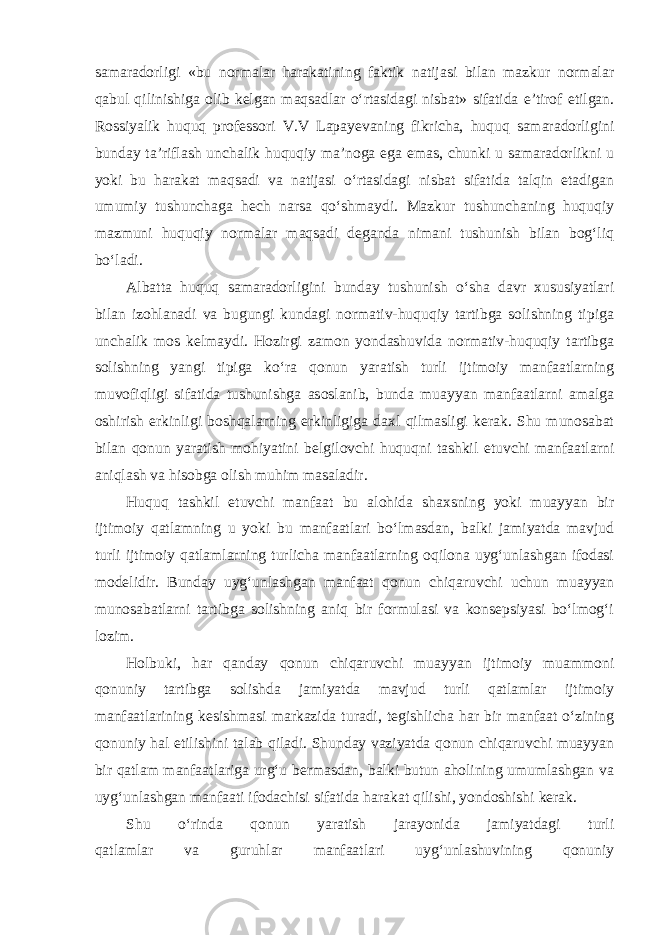 samaradorligi «bu normalar harakatining faktik natijasi bilan mazkur normalar qabul qilinishiga olib kelgan maqsadlar o‘rtasidagi nisbat» sifatida e’tirof etilgan. Rossiyalik huquq professori V.V Lapayevaning fikricha, huquq samaradorligini bunday ta’riflash unchalik huquqiy ma’noga ega emas, chunki u samaradorlikni u yoki bu harakat maqsadi va natijasi o‘rtasidagi nisbat sifatida talqin etadigan umumiy tushunchaga hech narsa qo‘shmaydi. Mazkur tushunchaning huquqiy mazmuni huquqiy normalar maqsadi deganda nimani tushunish bilan bog‘liq bo‘ladi. Albatta huquq samaradorligini bunday tushunish o‘sha davr xususiyatlari bilan izohlanadi va bugungi kundagi normativ-huquqiy tartibga solishning tipiga unchalik mos kelmaydi. Hozirgi zamon yondashuvida normativ-huquqiy tartibga solishning yangi tipiga ko‘ra qonun yaratish turli ijtimoiy manfaatlarning muvofiqligi sifatida tushunishga asoslanib, bunda muayyan manfaatlarni amalga oshirish erkinligi boshqalarning erkinligiga daxl qilmasligi kerak. Shu munosabat bilan qonun yaratish mohiyatini belgilovchi huquqni tashkil etuvchi manfaatlarni aniqlash va hisobga olish muhim masaladir. Huquq tashkil etuvchi manfaat bu alohida shaxsning yoki muayyan bir ijtimoiy qatlamning u yoki bu manfaatlari bo‘lmasdan, balki jamiyatda mavjud turli ijtimoiy qatlamlarning turlicha manfaatlarning oqilona uyg‘unlashgan ifodasi modelidir. Bunday uyg‘unlashgan manfaat qonun chiqaruvchi uchun muayyan munosabatlarni tartibga solishning aniq bir formulasi va konsepsiyasi bo‘lmog‘i lozim. Holbuki, har qanday qonun chiqaruvchi muayyan ijtimoiy muammoni qonuniy tartibga solishda jamiyatda mavjud turli qatlamlar ijtimoiy manfaatlarining kesishmasi markazida turadi, tegishlicha har bir manfaat o‘zining qonuniy hal etilishini talab qiladi. Shunday vaziyatda qonun chiqaruvchi muayyan bir qatlam manfaatlariga urg‘u bermasdan, balki butun aholining umumlashgan va uyg‘unlashgan manfaati ifodachisi sifatida harakat qilishi, yondoshishi kerak. Shu o‘rinda qonun yaratish jarayonida jamiyatdagi turli qatlamlar va guruhlar manfaatlari uyg‘unlashuvining qonuniy 