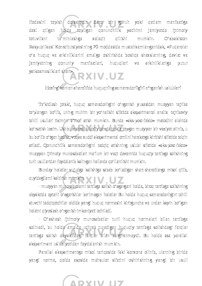 ifodasini topish dolzarbdir. Zero bir guruh yoki qatlam manfaatiga daxl qilgan holda topilgan qonunchilik yechimi jamiyatda ijtimoiy totuvlikni ta’minlashga xalaqit qilishi mumkin. O‘zbekiston Respublikasi Konstitutsiyasining 20-moddasida mustahkamlanganidek, «Fuqarolar o‘z huquq va erkinliklarini amalga oshirishda boshqa shaxslarning, davlat va jamiyatning qonuniy manfaatlari, huquqlari va erkinliklariga putur yetkazmasliklari shart». Hozirgi zamon sharoitida huquqning samaradorligini o‘rganish uslublari Ta’kidlash joizki, huquq samaradorligini o‘rganish yuzasidan muayyan tajriba to‘plangan bo‘lib, uning muhim bir yo‘nalishi sifatida eksperimental analiz -tajribaviy tahlil usullari tizimini e’tirof etish mumkin. Bunda «eks-post-fakto» metodini alohida ko‘rsatish lozim. Ushbu metodda tabiiy tarzda tarkib topgan muayyan bir vaziyat olinib, u bu bo‘lib o‘tgan hodisa, voqea xuddi eksperimental omilni harakatga kiritishi sifatida talqin etiladi. Qonunchilik samaradorligini tadqiq etishning uslubi sifatida «eks-post-fakto» muayyan ijtimoiy munosabatlari ma’lum bir vaqt davomida huquqiy tartibga solishning turli usullaridan foydalanib kelingan hollarda qo‘llanilishi mumkin. Bunday holatlar vujudga kelishiga sabab bo‘ladigan shart-sharoitlarga misol qilib, quyidagilarni keltirish mumkin: - muayyan munosabatlarni tartibga solish o‘zgargani holda, biroq tartibga solishning obyektida aytarli o‘zgarishlar bo‘lmagan holatlar Bu holda huquq samaradorligini tahlil etuvchi tadqiqotchilar oldida yangi huquq normasini kiritguncha va undan keyin bo‘lgan holatni qiyoslash o‘rganish imkoniyati ochiladi. - O‘xshash ijtimoiy munosabatlar turli huquq normalari bilan tartibga solinadi, bu holda amalda uchrab turadigan huquqiy tartibga solishdagi farqlar tartibga solish obyektidagi farqlar bilan belgilanmaydi. Bu holda esa parallel eksperiment uslubiyotidan foydalanish mumkin. Parallel eksperimentga misol tariqasida ikki korxona olinib, ularning birida yangi norma, qoida asosida mahsulot sifatini oshirishning yangi bir usuli 