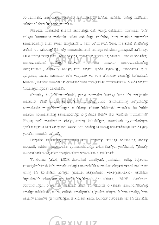 qo‘llanilishi, boshqasida esa qo‘llanilmasligi, tajriba oxirida uning natijalari solishtirilishini keltirish mumkin. Maboda, mahsulot sifatini oshirishga doir yangi qoidalarn, normalar joriy etilgan korxonada mahsulot sifati oshishiga erishilsa, buni mazkur normalar samaradorligi bilan aynan tenglashtirib ham bo‘lmaydi. Zero, mahsulot sifatining ortishi -bu sohadagi ijtimoiy munosabatlarni tartibga solishning maqsadi bo‘lmay, balki uning natijasidir. Ayni paytda, mahsulot sifatining oshishi - ushbu sohadagi munosabatlarni tartibga soluvchi normalar mazkur munosabatlarning rivojlanishini, obyektiv ehtiyojlarini to‘g‘ri ifoda etganligi, boshqacha qilib aytganda, ushbu normalar «o‘z vaqtida» va «o‘z o‘rnida» ekanligi ko‘rsatadi. Muhimi, mazkur munosabat qatnashchilari manfaatlari muvozanatini o‘zida to‘g‘ri ifodalaganligidan dalolatdir. Shunday bo‘lishi mumkinki, yangi normalar kuchga kiritilishi natijasida mahsulot sifati ancha ko‘tarilishi mumkin, biroq ishchilarning ko‘pchiligi normalarda mustahkamlangan talablarga e’tiroz bildirishi mumkin, bu holda mazkur normalarning samaradorligi to‘g‘risida ijobiy fikr yuritish mumkinmi? Huquq turli manfaatlar, ehtiyojlarning kelishilgan, murakkab uyg‘unlashgan ifodasi sifatila harakat qilishi kerak. Shu holdagina uning samaradorligi haqida gap yuritish mumkin bo‘ladi. Ho‘jalik sohasidagi munosabatlarni huquqiy tartibga solishning asosiy maqsadi, ushbu munosabatlar qatnashchilariga erkin faoliyat yuritishini, ijtimoiy munosabatlarning erkin rivojlanishini ta’minlash hisoblanadi. Ta’kidlash joizki, MDH davlatlari amaliyoti, jumladan, soliq, bojxona, xususiylashtirish kabi masalalardagi qonunchilik normalari eksperimental analiz va uning bir ko‘rinishi bo‘lgan parallel eksperiment «eks-post-fakto» usulidan foydalanish uchun «ozuqa» bo‘lib hisoblanadi. Shu o‘rinda, MDH davlatlari qonunchiligini o‘rganish masalasi bilan bir qatorda o‘xshash qonunchilikning amalga oshirilishi, tadbiq etilishi amaliyotini qiyoslab o‘rganish ham amaliy, ham nazariy ahamiyatga molikligini ta’kidlash zarur. Bunday qiyoslash har bir davlatda 