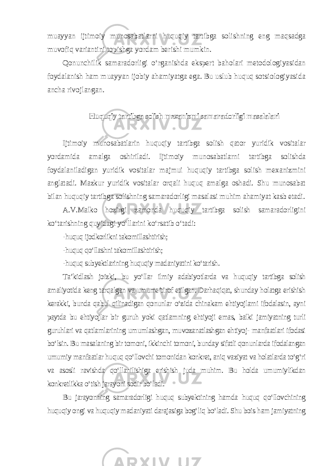 muayyan ijtimoiy munosabatlarni huquqiy tartibga solishning eng maqsadga muvofiq variantini topishga yordam berishi mumkin. Qonunchilik samaradorligi o‘rganishda ekspert baholari metodologiyasidan foydalanish ham muayyan ijobiy ahamiyatga ega. Bu uslub huquq sotsiologiyasida ancha rivojlangan. Huquqiy tartibga solish mexanizmi samaradorligi masalalari Ijtimoiy munosabatlarin huquqiy tartibga solish qator yuridik vositalar yordamida amalga oshiriladi. Ijtimoiy munosabatlarni tartibga solishda foydalaniladigan yuridik vositalar majmui huquqiy tartibga solish mexanizmini anglatadi. Mazkur yuridik vositalar orqali huquq amalga oshadi. Shu munosabat bilan huquqiy tartibga solishning samaradorligi masalasi muhim ahamiyat kasb etadi. A.V.Malko hozirgi zamonda huquqiy tartibga solish samaradorligini ko‘tarishning quyidagi yo‘llarini ko‘rsatib o‘tadi : -huquq ijodkorlikni takomillashtirish; -huquq qo‘llashni takomillashtirish; -huquq subyektlarining huquqiy madaniyatini ko‘tarish. Ta’kidlash joizki, bu yo‘llar ilmiy adabiyotlarda va huquqiy tartibga solish amaliyotida keng tarqalgan va umume’tirof etilgan. Darhaqiqat, shunday holatga erishish kerakki, bunda qabul qilinadigan qonunlar o‘zida chinakam ehtiyojlarni ifodalasin, ayni paytda bu ehtiyojlar bir guruh yoki qatlamning ehtiyoji emas, balki jamiyatning turli guruhlari va qatlamlarining umumlashgan, muvozanatlashgan ehtiyoj- manfaatlari ifodasi bo‘lsin. Bu masalaning bir tomoni, ikkinchi tomoni, bunday sifatli qonunlarda ifodalangan umumiy manfaatlar huquq qo‘llovchi tomonidan konkret, aniq vaziyat va holatlarda to‘g‘ri va asosli ravishda qo‘llanilishiga erishish juda muhim. Bu holda umumiylikdan konkretlikka o‘tish jarayoni sodir bo‘ladi. Bu jarayonning samaradorligi huquq subyektining hamda huquq qo‘llovchining huquqiy ongi va huquqiy madaniyati darajasiga bog‘liq bo‘ladi. Shu bois ham jamiyatning 