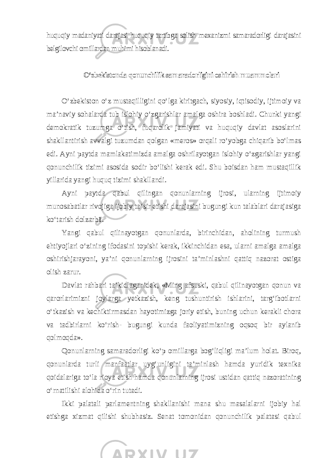 huquqiy madaniyati darajasi huquqiy tartibga solish mexanizmi samaradorligi darajasini belgilovchi omillardan muhimi hisoblanadi. O‘zbekistonda qonunchilik samaradorligini oshirish muammolari O‘zbekiston o‘z mustaqilligini qo‘lga kiritgach, siyosiy, iqtisodiy, ijtimoiy va ma’naviy sohalarda tub islohiy o‘zgarishlar amalga oshira boshladi. Chunki yangi demokratik tuzumga o‘tish, fuqarolik jamiyati va huquqiy davlat asoslarini shakllantirish avvalgi tuzumdan qolgan «meros» orqali ro‘yobga chiqarib bo‘lmas edi. Ayni paytda mamlakatimizda amalga oshrilayotgan islohiy o‘zgarishlar yangi qonunchilik tizimi asosida sodir bo‘lishi kerak edi. Shu boisdan ham mustaqillik yillarida yangi huquq tizimi shakllandi. Ayni paytda qabul qilingan qonunlarning ijrosi, ularning ijtimoiy munosabatlar rivojiga ijobiy ta’sir etishi darajasini bugungi kun talablari darajasiga ko‘tarish dolzarb1. Yangi qabul qilinayotgan qonunlarda, birinchidan, aholining turmush ehtiyojlari o‘zining ifodasini topishi kerak, ikkinchidan esa, ularni amalga amalga oshirishjarayoni, ya’ni qonunlarning ijrosini ta’minlashni qattiq nazorat ostiga olish zarur. Davlat rahbari ta’kidlaganidek, «Ming afsuski, qabul qilinayotgan qonun va qarorlarimizni joylarga yetkazish, keng tushuntirish ishlarini, targ‘ibotlarni o‘tkazish va kechiktirmasdan hayotimizga joriy etish, buning uchun kerakli chora va tadbirlarni ko‘rish- bugungi kunda faoliyatimizning oqsoq bir aylanib qolmoqda». Qonunlarning samaradorligi ko‘p omillarga bog‘liqligi ma’lum holat. Biroq, qonunlarda turli manfaatlar uyg‘unligini ta’minlash hamda yuridik texnika qoidalariga to‘la rioya etish hamda qonunlarning ijrosi ustidan qattiq nazoratining o‘rnatilishi alohida o‘rin tutadi. Ikki palatali parlamentning shakllanishi mana shu masalalarni ijobiy hal etishga xizmat qilishi shubhasiz. Senat tomonidan qonunchilik palatasi qabul 