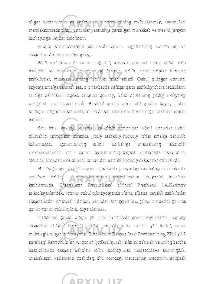 qilgan qator qonun va ayrim qonun normalarining ma’qullanmay, qaytarilishi mamlakatimizda sifatli qonunlar yaratishga qaratilgan murakkab va mas’ul jarayon kechayotganligidan dalolatdir. Huquq samaradorligini oshirishda qonun hujjatlarining monitoringi va ekspertizasi katta ahamiyatga ega. Ma’lumki biron-bir qonun hujjatini, xususan qonunni qabul qilish ko‘p bosqichli va murakkab mazmundagi jarayon bo‘lib, unda ko‘plab idoralar, tashkilotlar, mutaxassislarning ishtiroki talab etiladi. Qabul qilingan qonunni hayotga amalga oshirish esa, o‘z navbatida nafaqat qator tashkiliy chora-tadbirlarni amalga oshirishni taqozo etibgina qolmay, balki davlatning jiddiy moliyaviy xarajatini ham taqozo etadi. Basharti qonun qabul qilingandan keyin, undan kutilgan natijaga erishilmasa, bu holda shuncha mehnat va harajat besamar ketgan bo‘ladi. Shu bois, keyingi yillarda davlatimiz tomonidan sifatli qonunlar qabul qilinishini ta’minlash borasida jiddiy tashkiliy-huquqiy ishlar amalga oshirilib kelinmoqda. Qonunlarning sifatli bo‘lishiga erishishning ishonchli mexanizmlaridan biri - qonun loyihalarining tegishli mutaxassis tashkilotlar, idoralar, huquqshunos olimlar tomonidan batafsil huquqiy ekspertiza qilinishidir. Bu rivojlangan davlatlar qonun ijodkorlik jarayoniga xos bo‘lgan demokratik amaliyot bo‘lib, u mamlakatimizda takomillashuv jarayonini boshidan kechirmoqda. O‘zbekiston Respublikasi birinchi Prezidenti I.A.Karimov ta’kidlaganlaridek, «qonun qabul qilinayotganda ularni, albatta, tegishli tashkilotlar ekspertizadan o‘tkazishi darkor. Shundan so‘nggina biz, jahon andozalariga mos qonun qonun qabul qildik, deya olamiz». Ta’kidlash joizki, o‘tgan yili mamlakatimizda qonun loyihalarini huquqiy ekspertiza qilishni takomillashtirish borasida katta burilish yili bo‘ldi, desak mubolag‘a qilgan bo‘lmaymiz. O‘zbekiston Respublikasi Prezidentining 2005 yil 2 apreldagi Farmoni bilan «...qonun ijodkorligi ishi sifatini oshirish va uning barcha bosqichlarida ekspert baholari rolini kuchaytirish maqsadida»2 shuningdek, O‘zbekiston Parlamenti qoshidagi shu nomdagi institutning maqomini aniqlash 