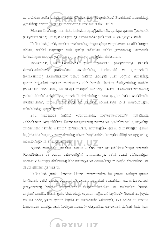 zaruratidan kelib chiqqan holda O‘zbekiston Respublikasi Prezidenti huzuridagi Amaldagi qonun hujjatlari monitoringi instituti tashkil etildi. Mazkur Institutga mamlakatimizda huquqijodkorlik, ayniqsa qonun ijodkorlik jarayonini yangi bir sifat bosqichiga ko‘tarishdek juda mas’ul vazifa yuklatildi. Ta’kidlash joizki, mazkur institutning o‘tgan qisqa vaqt davomida olib borgan ishlari, tashkil etayotgan turli ijodiy tadbirlari ushbu jamoaning Farmonda ko‘rsatilgan maqsad yo‘lidan qat’iy ketayotganligidan dalolatdir. Darhaqiqat, mamlakatimizda qonun yaratish jarayonining yanada demokratlashuvi, professional asoslarining kuchayishi va qonunchilik texnikasining takomillashuvi ushbu institut faoliyati bilan bog‘liq. Amaldagi qonun hujjatlari ustidan monitoring olib borish -Institut faoliyatining muhim yo‘nalishi hisoblanib, bu vazifa mavjud huquqiy bazani takomillashtirishning yo‘nalishlarini aniqlash, qonunchilik tizimining o‘zaro uyg‘un holda shakllanib, rivojlanishini, inson huquqlariga oid xalqaro normalarga to‘la muvofiqligini ta’minlashga qaratilgandir. Shu maqsadda institut «qonunlarda, me’yoriy-huquqiy hujjatlarda O‘zbekiston Respublikasi Konstitutsiyasining norma va qoidalari to‘liq ro‘yobga chiqarilishi hamda ularning qo‘llanilishi, shuningdek qabul qilinayotgan qonun hujjatlarida huquqiy normalarning o‘zaro bog‘lanishi. kompleksliligi va uyg‘unligi monitoringi» ni amalga oshiradi. Aytish mumkinki, mazkur institut O‘zbekiston Respublikasi huquq tizimida Konstitutsiya va qonun ustuvorligini ta’minlashga, ya’ni qabul qilinayotgan normativ-huquqiy aktlarning Konstitutsiya va qonunlarga muvofiq chiqarilishi va qabul qilinishiga mas’ul. Ta’kidlash joizki, Institut Ustavi mazmunidan bu jamoa nafaqat qonun loyihalari, balki barcha qonunchilik aktlari loyihalari yuzasidan, ularni tayyorlash jarayonining barcha bosqichlarida ekspert baholari va xulosalari berishi anglanilanadi1. Bizningcha Ustavdagi «qonun hujjatlari loyihasi» iborasi bu joyda tor ma’noda, ya’ni qonun loyihalari ma’nosida kelmoqda, aks holda bu institut tomonidan amalga oshiriladigan huquqiy ekspertiza obyektlari doirasi juda ham 