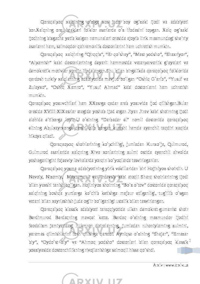 1Qoraqalpoq xalqining o`ziga xos juda boy og`zaki ijodi va adabiyoti bor.Xalqning orzu-istaklari folklor asarlarda o`z ifodasini topgan. Xalq og`zaki ijodining bizgacha yetib kelgan namunalari orasida ajoyib lirik mazmundagi she`riy asarlarni ham, salmoqdor qahramonlik dostonlarini ham uchratish mumkin. Qoraqalpoq xalqining “Qirqqiz”, “Er qo`shay”, “Mast podsho”, “Shaxriyor”, “Alpomish” kabi dostonlarining deyarli hammasida vatanparvarlik g`oyalari va demokratik motivlar yorqin ifodalangan.Shu bilan birgalikda qoraqolpoq folklorida qardosh turkiy xalqlarning adabiyotida mavjud bo`lgan “Oshiq G`arib”, “Yusuf va Zulayxo”, “Oshiq Xamro”, “Yusuf Ahmad” kabi dostonlarni ham uchratish mumkin. Qoraqalpoq yozuvchilari ham XXasrga qadar arab yozuvida ijod qilishgan.Bular orasida XVIII-XIXasrlar etagida yashab ijod etgan Jiyan Jirav kabi shoirning ijodi alohida e`tiborga loyiq.U o`zining “Darbadar el” nomli dostonida qoraqalpoq elining Abulxayrxonga qarshi olib borgan kurashi hamda ayanchli taqdiri xaqida hikoya qiladi. Qoraqaopoq shoirlarining ko`pchiligi, jumladan Kunxo`ja, Qulmurod, Gulmurod asarlarida xalqning Xiva xonlarining zulmi ostida ayanchli ahvolda yashaganligini fojeaviy lavhalarda yorqin bo`yoqlarda tasvirlaganlar. Qoraqalpoq yozma adabiyotining yirik vakillaridan biri Hojiniyoz shoirdir. U Navoiy, Nizomiy, Maxtumquli va Firdavsiy kabi atoqli Sharq shoirlarining ijodi bilan yaxshi tanish bo`lgan. Hojiniyoz shoirning “Bo`z o`tov” dostonida qoraqalpoq xalqining boshqa yurtlarga ko`chib ketishga majbur etilganligi, tug`ilib o`sgan vatani bilan xayrlashish juda og`ir bo`lganligi ustalik bilan tasvirlangan. Qoraqalpoq klassik adabiyoti taraqqiyotida ulkan demokrat-gumanist shoir Berdimurod Berdaqning mavqei katta. Berdaq o`zining mazmundor ijodini feodalizm jamiyatidagi hukmron doiralarning, jumladan ruhoniylarning zulmini, yaramas qilmishlarini fosh qilishga qaratdi. Ayniqsa o`zining “Shajar”, “Ernazar biy”, “Oydo`st biy” va “Ahmoq podsho” dostonlari bilan qoraqalpoq klassik poeziyasida dostonchilikning rivojlanishiga salmoqli hissa qo`shdi. Arxiv | www.arxiv.uz 